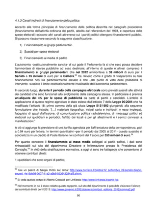 90
4.1.3 Canali indiretti di finanziamento della politica
Accanto alla forma principale di finanziamento della politica descritta nel paragrafo precedente
(finanziamento dell’attività ordinaria dei partiti, abolita dal referendum del 1993, e copertura delle
spese elettorali) esistono altri canali attraverso cui i partiti politici ottengono finanziamenti pubblici.
Si possono riassumere secondo la seguente classificazione:
1) Finanziamento ai gruppi parlamentari
2) Sussidi per spese elettorali
3) Finanziamento ai media di partito
L’autonomia -costituzionalmente sancita- di cui gode il Parlamento fa sì che esso possa decidere
l’ammontare di risorse pubbliche ad esso destinate; all’interno di queste è altresì compreso il
finanziamento ai gruppi parlamentari, che nel 2012 ammontava a 38 milioni di euro per il
Senato e 35 milioni di euro per la Camera.53
Va rilevato come il grado di trasparenza su tale
finanziamento non sia particolarmente elevato e che –dal punto di vista delle possibilità di
intervento- sussiste il limite costituzionalmente invalicabile dell’autonomia parlamentare.
In secondo luogo, durante il periodo della campagna elettorale sono previsti sussidi alle attività
dei candidati che sono funzionali allo svolgimento della campagna stessa. In particolare è prevista
un’aliquota del 4% per le spese di pubblicità da parte di partiti e candidati. L’ambito di
applicazione di questo regime agevolato è stato esteso dall’articolo 7 della Legge 90/2004 che ha
modificato l’articolo 18, primo comma della già citata Legge 515/1993 giungendo alla seguente
formulazione che include: “[…] materiale tipografico, inclusi carta e inchiostri in esso impiegati,
l'acquisto di spazi d'affissione, di comunicazione politica radiotelevisiva, di messaggi politici ed
elettorali sui quotidiani e periodici, l'affitto dei locali e per gli allestimenti e i servizi connessi a
manifestazioni.”
A ciò si aggiunge la previsione di una tariffa agevolata per l’affrancatura della corrispondenza, pari
a 0.04 euro per lettera. In termini quantitativi –per il periodo dal 2005 al 2011- questo sussidio si
concretizza in un credito di Poste Italiane nei confronti del Tesoro per 550 milioni di euro.54
Per quanto concerne il finanziamento ai mass media collegati ai partiti politici, i dati sono
rintracciabili sul sito del dipartimento Direzione e Informazione presso la Presidenza del
Consiglio.55
In virtù della stratificazione normativa, a oggi vi sono tre fattispecie che consentono di
ottenere contributi diretti:
1) quotidiani che sono organi di partito;
53
Qui un pezzo di Sergio Rizzo sul tema: http://www.corriere.it/politica/12_settembre_24/senato-bilanci-
segreti_4e16de08-0607-11e2-a9b9-923643284af5.shtml.
54
Si veda questo pezzo di Alberto Crepaldi per Linkiesta: http://www.linkiesta.it/partiti-iva
55
Nel momento in cui è stato redatto questo rapporto, sul sito del dipartimento è possibile visionare l’elenco
dei contributi diretti per il 2013: http://www.governo.it/DIE/dossier/contributi_editoria_2012/comma2.pdf
 