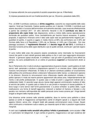 91
2) imprese editoriali che sono proprietà di società cooperative (per es. Il Manifesto)
3) imprese possedute da enti con finalità benefiche (per es. l’Avvenire, posseduto dalla CEI).
Fino al 2008 il contributo costituiva un diritto soggettivo, cosicché era responsabilità dello stato
reperire i fondi per finanziarlo. Caduta questa qualifica con il decreto 112/2008, il contributo può
essere decurtato in funzione dell'ammontare annualmente stanziato, cosa avvenuta effettivamente
a partire dai contributi 2011. Un altro elemento rilevante è che il contributo era dato in
proporzione alle copie tirate: tale disposizione, anche a motivo della scarsa specializzazione
territoriale dei quotidiani politici, finiva inevitabilmente per favorire tirature eccessive. A questo
proposito, è opportuno rimarcare come il dato sulle copie rese sia particolarmente negativo per i
quotidiani di partito, in quanto si aggira in media intorno al 90% (da confrontarsi con il 22% del
Corriere della Sera e di Repubblica, il 30% de La Stampa, e il 40% per il Giornale). Con due
passaggi successivi, il “regolamento Bonaiuti” e il decreto legge 63 del 2012, il contributo è
diventato funzione prima delle copie distribuite e poi di quelle vendute, anche per i giornali organo
di partito.
Vi sono inoltre delle aree che possono essere considerate come intermedie tra finanziamenti
ricevuti dai partiti e costi indiretti generati dalla politica e che in certi casi raggiungono dimensioni
rilevanti e generano spesa strutturale. In ambedue i casi gli ordini di grandezza sono difficili da
stimare, ma sono probabilmente di un ordine di grandezza superiori ai finanziamenti diretti ai
partiti.
Sia in Parlamento che in tutte le strutture rappresentative di governo locale, i partiti godono di molti
servizi reali: personale e strutture a disposizione operanti in un mercato dove i fattori produttivi
ricevono remunerazioni inflazionate. Si tratta di un ulteriore contributo pubblico al funzionamento
della politica che contribuisce altresì a distorcere l’allocazione delle risorse. Le distorsioni operano
in tre direzioni. Siccome le remunerazioni sono inflazionate rispetto alle prestazioni richieste, i
politici operano in modo da inserire persone appartenenti alla stessa area, indipendentemente dal
merito e dal profilo professionale. In questo caso si tratta di premi o pagamenti indiretti dati a
collaboratori fedeli. In secondo luogo alcune risorse degli apparati amministrativi risultano di fatto
al servizio dei politici. In questo caso si tratta di un uso privato e improprio di risorse pubbliche. In
terzo luogo vi sono servizi reali forniti gratuitamente -o a prezzi simbolici- ai politici eletti, i quali
costituiscono una forma di benefit aggiuntivo (ristoranti e barbieri di Camera e Senato) e che
peraltro non rientrano nell’imponibile dei redditi personali come invece avviene per i fringe benefit
erogati ai dirigenti delle imprese private.
Una dinamica simile avviene nelle aziende pubbliche, dove le nomine sono politiche e dove
spesso ai cambi di maggioranza corrispondono cambi di dirigenti apicali e a seguire dei livelli
appena inferiori, senza che i dirigenti fedeli alle passate amministrazioni siano rimossi. Questi
ultimi continuano a mantenere ruolo e salario, pur essendo spinti di fatto in posizioni organizzative
marginali.
In certi casi di aziende molto sensibili alla politica l’effetto è paradossale, come accade in Rai
e in particolare nei telegiornali. A ogni cambio di governo, maggioranza e ad ogni scadenza del
 