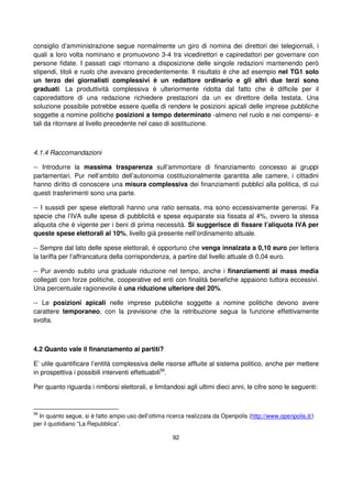 92
consiglio d’amministrazione segue normalmente un giro di nomina dei direttori dei telegiornali, i
quali a loro volta nominano e promuovono 3-4 tra vicedirettori e capiredattori per governare con
persone fidate. I passati capi ritornano a disposizione delle singole redazioni mantenendo però
stipendi, titoli e ruolo che avevano precedentemente. Il risultato è che ad esempio nel TG1 solo
un terzo dei giornalisti complessivi è un redattore ordinario e gli altri due terzi sono
graduati. La produttività complessiva è ulteriormente ridotta dal fatto che è difficile per il
caporedattore di una redazione richiedere prestazioni da un ex direttore della testata. Una
soluzione possibile potrebbe essere quella di rendere le posizioni apicali delle imprese pubbliche
soggette a nomine politiche posizioni a tempo determinato -almeno nel ruolo e nei compensi- e
tali da ritornare al livello precedente nel caso di sostituzione.
4.1.4 Raccomandazioni
-- Introdurre la massima trasparenza sull’ammontare di finanziamento concesso ai gruppi
parlamentari. Pur nell’ambito dell’autonomia costituzionalmente garantita alle camere, i cittadini
hanno diritto di conoscere una misura complessiva dei finanziamenti pubblici alla politica, di cui
questi trasferimenti sono una parte.
-- I sussidi per spese elettorali hanno una ratio sensata, ma sono eccessivamente generosi. Fa
specie che l’IVA sulle spese di pubblicità e spese equiparate sia fissata al 4%, ovvero la stessa
aliquota che è vigente per i beni di prima necessità. Si suggerisce di fissare l’aliquota IVA per
queste spese elettorali al 10%, livello già presente nell’ordinamento attuale.
-- Sempre dal lato delle spese elettorali, è opportuno che venga innalzata a 0,10 euro per lettera
la tariffa per l’affrancatura della corrispondenza, a partire dal livello attuale di 0,04 euro.
-- Pur avendo subito una graduale riduzione nel tempo, anche i finanziamenti ai mass media
collegati con forze politiche, cooperative ed enti con finalità benefiche appaiono tuttora eccessivi.
Una percentuale ragionevole è una riduzione ulteriore del 20%.
-- Le posizioni apicali nelle imprese pubbliche soggette a nomine politiche devono avere
carattere temporaneo, con la previsione che la retribuzione segua la funzione effettivamente
svolta.
4.2 Quanto vale il finanziamento ai partiti?
E’ utile quantificare l’entità complessiva delle risorse affluite al sistema politico, anche per mettere
in prospettiva i possibili interventi effettuabili56
.
Per quanto riguarda i rimborsi elettorali, e limitandosi agli ultimi dieci anni, le cifre sono le seguenti:
56
In quanto segue, si è fatto ampio uso dell’ottima ricerca realizzata da Openpolis (http://www.openpolis.it/)
per il quotidiano “La Repubblica”.
 