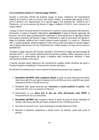 94
4.3 La normativa recente (1): il decreto legge 149/2013
Quando è cominciata l’attività del presente gruppo di lavoro, l’abolizione del finanziamento
pubblico era ancora in fase di annuncio. Ben presto, tuttavia, si è passati dalle parole ai fatti e
prima il Governo, con l’approvazione di un decreto legge a fine dicembre (DL 149/2013), poi il
Parlamento, con la conversione del decreto in legge a febbraio (L13/2014), sono intervenuti su
questa materia.
Il gruppo di lavoro ha quindi deciso di concentrarsi su quanto si stava discutendo nelle istituzioni,
formulando, in luogo di proposte indipendenti, emendamenti al testo di decreto approvato dal
Governo, che sono state successivamente trasmesse al Commissario per la Spending Review
prima della conversione del decreto in legge. Il Parlamento in sede di conversione del decreto in
legge ha introdotto modifiche che in parte ricalcano quanto proposto, e in parte no. Riteniamo
utile, in questo paragrafo, illustrare dapprima l’intero lavoro svolto dal gruppo sul decreto legge e
solo di seguito dare conto di ciò che il Parlamento ha in effetti recepito e di cosa, quindi, ancora si
potrebbe fare.
Il disegno di legge, discusso alle Camere, prevede la “Conversione in legge del decreto-legge 28
dicembre 2013, n. 149, recante abolizione del finanziamento pubblico diretto, disposizioni per la
trasparenza e la democraticità dei partiti e disciplina della contribuzione volontaria e della
contribuzione indiretta in loro favore”.
Il decreto prevede quindi l’abolizione del finanziamento pubblico diretto all’attività dei partiti e
introduce requisiti e modalità per il finanziamento “privato” agli stessi.
Gli elementi che caratterizzano il nuovo sistema di finanziamento privato sono i seguenti:
1. Detraibilità dall’IRPEF delle erogazioni liberali ai partiti da parte delle persone fisiche,
nella misura del 37% per importi compresi tra 30 e 20.000 euro annui e del 26% per importi
compresi tra 20.001 e 70.000 euro annui.
2. Detraibilità delle spese sostenute per l’iscrizione a scuole politiche di partito, nella
misura del 75%, fino a un massimo di 750 euro.
3. Destinazione di una quota pari al due per mille dell’imposta netta IRPEF al
finanziamento di uno e un solo partito.
4. Detraibilità dall’IRES delle erogazioni liberali ai partiti da parte di alcune fattispecie di
società, nella misura del 26% per importi compresi tra 50 e 100.000 euro annui.
5. Una serie di interventi minori, quali ad esempio la raccolta telefonica di fondi.
6. Requisiti di pubblicità, trasparenza e equità (come, ad esempio, quelli sulle quote di
genere).
 