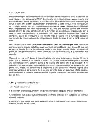 96
4.3.2 Due per mille
Un contribuente può decidere di finanziare uno e un solo partito attraverso la scelta di destinare ad
esso il due per mille della propria IRPEF. Significa che chi decide di utilizzare questa leva, ha uno
sconto del 100% perché il contributo lo offre lo Stato - con soldi del contribuente ma comunque
dovuti all’erario, che avrebbe potuto utilizzare diversamente. Si tratta quindi, a livello individuale, di
un contributo a costo zero ma di entità generalmente molto bassa. Secondo i dati ufficiali del
MEF, “l'imposta netta Irpef ha un valore medio di 4.820 euro ed è dichiarata da circa 31,6 milioni di
soggetti (il 76% del totale contribuenti). Circa 9,7 milioni di soggetti hanno imposta netta pari a
zero, si tratta prevalentemente di contribuenti con livelli reddituali compresi nelle soglie di
esenzione, ovvero di contribuenti la cui imposta lorda si azzera con le numerose detrazioni
riconosciute dal nostro ordinamento. L’imposta netta totale dichiarata è pari a 152,2 miliardi di
euro”.
Quindi il contribuente medio può donare al massimo dieci euro col due per mille, mentre per
avere uno sconto analogo dallo Stato deve contribuire, come abbiamo visto, almeno 30 euro con
erogazione liberale. Ancora: il contribuente medio se usa il due per mille dà dieci euro gratis al
partito, se li eroga direttamente ci rimette dieci euro (non ha alcuno sconto). E quindi userà il due
per mille.
Ma andrà davvero così? Questa è l’ipotesi implicita nella stima della relazione tecnica. Ma non è
ovvio. Qual è l’obiettivo di chi finanzia la politica? Da un lato, potrebbe essere quello di risolvere
una esternalità positiva; dall’altro, quello di far sapere alla politica che ti sei occupato di lei
(lobbying). Nel secondo caso, le erogazioni liberali sono ovviamente vincenti sul due per mille. Nel
primo caso, invece, o il contribuente si accontenta di una donazione simbolica, oppure deve
essere davvero ricco per pensare che il suo due per mille abbia un qualunque effetto rilevante.
Questi argomenti, al contrario, sembrano dunque suggerire che in pochi useranno lo strumento del
due per mille.
4.4 Le ipotesi di intervento ulteriore
4.4.1 Aspetti non affrontati
Il decreto non affronta i seguenti temi, che pure meriterebbero adeguata analisi e attenzione:
1. Innanzitutto, nulla si dice sulla contribuzione con finalità elettorale e in particolare sui contributi
ai singoli candidati.
2. Inoltre, non si dice nulla sulle quote associative ai partiti. Da questo punto di vista, non si ritiene
debbano ottenere alcuno sconto.
 