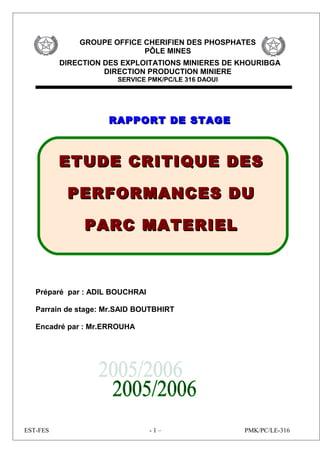 GROUPE OFFICE CHERIFIEN DES PHOSPHATES
PÔLE MINES
DIRECTION DES EXPLOITATIONS MINIERES DE KHOURIBGA
DIRECTION PRODUCTION MINIERE
SERVICE PMK/PC/LE 316 DAOUI
RAPPORT DE STAGERAPPORT DE STAGE
Préparé par : ADIL BOUCHRAI
Parrain de stage: Mr.SAID BOUTBHIRT
Encadré par : Mr.ERROUHA
EST-FES - 1 – PMK/PC/LE-316
ETUDE CRITIQUE DESETUDE CRITIQUE DES
PERFORMANCES DUPERFORMANCES DU
PARC MATERIELPARC MATERIEL
 