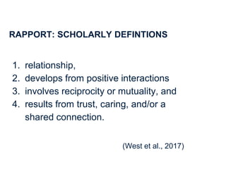 4
RAPPORT: SCHOLARLY DEFINTIONS
1. relationship,
2. develops from positive interactions
3. involves reciprocity or mutuality, and
4. results from trust, caring, and/or a
shared connection.
(West et al., 2017)
 