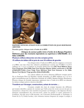 RAPPORT OFFICIEL D’HAITI SUR LA CORRUPTION DE JEAN BERTRAND
ARISTIDE
Première partie: chèques émis à l’ordre de la BPH
 Chèques du secteur public émis à l’ordre de la Banque Populaire
Haïtienne pour des montants équivalents ou supérieurs à US$100,000.- et à
Gdes 3,500,000.-
Plusieurs millions détournés vers des comptes privés
19 millions de dollars US et près de cent 24 millions de gourdes
• Ces chèques émis à l’ordre de la BPH, dont les originaux se trouvent
à la BRH, sont tirés d’une liste indicative préalablement soumise par l’UCREF à la CEA
(tableaux no. 1 et 2), et totalisent un montant global d’en­viron Dix Neuf Millions Deux
Cent Cinquante Neuf Mille Sept Cent Soixante Quinze dollars américains et 85/100
(US$19,259,775.85) et Cent Vingt Trois Mil­lions Huit Cent Soixante et Un Mille
Quatre Cent Quatre Vingt gourdes (Gdes123,861,480).
• Les valeurs utilisées ont servi à alimenter différents comptes privés
liés au Secrétariat Privé du Président Aristide domiciliés à la BPH (tableaux no 3 et 4) et
gérés essentiellement par l’ex-Directrice Générale de la BPH, Madame Rodnée Deschineau.
D’autres chèques de moindre importance également émis à l’ordre de la BPH ont alimenté
les mêmes comptes privés ci-dessous identifiés.
Transferts sur l’étranger, constructions, achats de terrains …
• L’examen complet des états de compte bancaires des différents
par­tenaires identifiés a permis de constater que l’utili­sa­tion des avoirs con­cer­nés par ces
transactions a donné lieu à des transferts im­portants sur l’étranger, à des dépenses diverses
finançant essentiellement des cons­truc­tions, achats de terrains et autres intéressant la
Fondation Aris­tide pour la Dé­mocratie, une Université Professionnelle et Technique, la
Fanmi Se La Vi, Fanmi Lavalas, à des virements internes fréquents de compte à compte, à
 