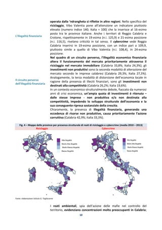 10
L’illegalità finanziaria
Il circuito perverso
dell’illegalità finanziaria
operata dalla ‘ndrangheta si riflette in altre regioni. Nello specifico del
riciclaggio, Vibo Valentia pone all’attenzione un indicatore piuttosto
elevato (numero indice 140; Italia = 100) che la inserisce al 16-esimo
posto tra le province italiane. Anche i territori di Reggio Calabria e
Crotone, rispettivamente in 19-esima (n.i. 125,9) e 21-esima posizione
(n.i. 116,5), rivelano criticità in tal senso. Il cybercrime vede Reggio
Calabria inserirsi in 19-esima posizione, con un indice pari a 109,9,
piuttosto simile a quello di Vibo Valentia (n.i. 108,4), in 24-esima
posizione.
Nel quadro di un circuito perverso, l’illegalità economico finanziaria
altera il funzionamento del mercato prioritariamente attraverso il
riciclaggio nel mercato immobiliare (Calabria 33,8%; Italia 24,3%); gli
investimenti non produttivi sono la seconda modalità di alterazione del
mercato secondo le imprese calabresi (Calabria 29,3%; Italia 27,3%).
Analogamente, la terza modalità di distorsione dell’economia locale in
ragione della presenza di illeciti finanziari, sono gli investimenti non
destinati alla competitività (Calabria 26,2%; Italia 19,6%).
In un contesto economico strutturalmente debole, fiaccato da numerosi
anni di crisi economica, un’ampia quota di investimenti è ritenuta –
dalle stesse imprese - non produttiva e/o non destinata alla
competitività, impedendo lo sviluppo strutturale dell’economia e la
sua conseguente ripresa sostanziale della crescita.
Chiaramente, la presenza di illegalità finanziaria, generando una
eccedenza di risorse non produttive, causa prioritariamente l’azione
corruttiva (Calabria 42,9%; Italia 33,3%).
Fig. 4 – Mappe delle province per presenza strutturale di reati di riciclaggio e cybercrime (media 2010 – 2013)
Riciclaggio Cybercrime
Fonte: elaborazione Istituto G. Tagliacarne
I reati ambientali, spia dell’azione delle mafie nel controllo del
territorio, evidenziano concentrazioni molto preoccupanti in Calabria;
 