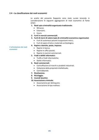 101
2.4 – La classificazione dei reati economici
L’articolazione dei reati
economici
Le analisi del presente Rapporto sono state curate tenendo in
considerazione le seguenti aggregazioni di reati economici di fonte
ISTAT:
1. Reati spia criminalità organizzata tradizionale:
 Minacce;
 Estorsioni;
 Usura.
2. Furti in esercizi commerciali.
3. Furti di merci di valore (spia di criminalità economica organizzata):
 Furti di automezzi pesanti trasportanti merci;
 Furti di opere d'arte e materiale archeologico.
4. Rapine a banche, poste, imprese:
 Rapine in banca;
 Rapine in uffici postali;
 Rapine in esercizi commerciali.
5. Frodi e delitti informatici:
 Truffe e frodi informatiche;
 Delitti informatici.
6. Reati commerciali:
 Contraffazione di marchi e prodotti industriali;
 Violazione della proprietà intellettuale;
 Contrabbando.
7. Ricettazione.
8. Riciclaggio.
9. Incendi boschivi.
10. Associazione criminale:
 Associazione per delinquere;
 Associazione di tipo mafioso.
 