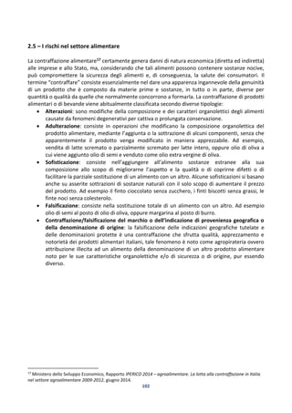 102
2.5 – I rischi nel settore alimentare
La contraffazione alimentare17 certamente genera danni di natura economica (diretta ed indiretta)
alle imprese e allo Stato, ma, considerando che tali alimenti possono contenere sostanze nocive,
può compromettere la sicurezza degli alimenti e, di conseguenza, la salute dei consumatori. Il
termine “contraffare” consiste essenzialmente nel dare una apparenza ingannevole della genuinità
di un prodotto che è composto da materie prime e sostanze, in tutto o in parte, diverse per
quantità o qualità da quelle che normalmente concorrono a formarla. La contraffazione di prodotti
alimentari o di bevande viene abitualmente classificata secondo diverse tipologie:
 Alterazioni: sono modifiche della composizione e dei caratteri organolettici degli alimenti
causate da fenomeni degenerativi per cattiva o prolungata conservazione.
 Adulterazione: consiste in operazioni che modificano la composizione organolettica del
prodotto alimentare, mediante l’aggiunta o la sottrazione di alcuni componenti, senza che
apparentemente il prodotto venga modificato in maniera apprezzabile. Ad esempio,
vendita di latte scremato o parzialmente scremato per latte intero, oppure olio di oliva a
cui viene aggiunto olio di semi e venduto come olio extra vergine di oliva.
 Sofisticazione: consiste nell’aggiungere all’alimento sostanze estranee alla sua
composizione allo scopo di migliorarne l’aspetto e la qualità o di coprirne difetti o di
facilitare la parziale sostituzione di un alimento con un altro. Alcune sofisticazioni si basano
anche su asserite sottrazioni di sostanze naturali con il solo scopo di aumentare il prezzo
del prodotto. Ad esempio il finto cioccolato senza zucchero, i finti biscotti senza grassi, le
finte noci senza colesterolo.
 Falsificazione: consiste nella sostituzione totale di un alimento con un altro. Ad esempio
olio di semi al posto di olio di oliva, oppure margarina al posto di burro.
 Contraffazione/falsificazione del marchio o dell’indicazione di provenienza geografica o
della denominazione di origine: la falsificazione delle indicazioni geografiche tutelate e
delle denominazioni protette è una contraffazione che sfrutta qualità, apprezzamento e
notorietà dei prodotti alimentari italiani, tale fenomeno è noto come agropirateria ovvero
attribuzione illecita ad un alimento della denominazione di un altro prodotto alimentare
noto per le sue caratteristiche organolettiche e/o di sicurezza o di origine, pur essendo
diverso.
17
Ministero dello Sviluppo Economico, Rapporto IPERICO 2014 – agroalimentare. La lotta alla contraffazione in Italia
nel settore agroalimentare 2009-2012, giugno 2014.
 