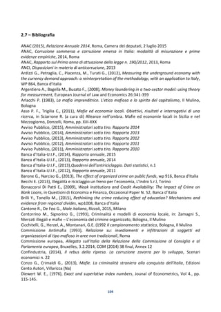 104
2.7 – Bibliografia
ANAC (2015), Relazione Annuale 2014, Roma, Camera dei deputati, 2 luglio 2015
ANAC, Corruzione sommersa e corruzione emersa in Italia: modalità di misurazione e prime
evidenze empiriche, 2014, Roma
ANAC, Rapporto sul Primo anno di attuazione della legge n. 190/2012, 2013, Roma
ANCI, Disposizioni in materia di anticorruzione, 2013
Ardizzi G., Petraglia, C., Piacenza, M., Turati G., (2012), Measuring the underground economy with
the currency demand approach: a reinterpretation of the methodology, with an application to Italy,
WP 864, Banca d’Italia
Argentiero A., Bagella M., Busato F., (2008), Money laundering in a two-sector model: using theory
for measurement, European Journal of Law and Economics 26:341-359
Arlacchi P. (1983), La mafia imprenditrice. L'etica mafiosa e lo spirito del capitalismo, Il Mulino,
Bologna
Asso P. F., Trigilia C., (2011), Mafie ed economie locali. Obiettivi, risultati e interrogativi di una
ricerca, in Sciarrone R. (a cura di) Alleanze nell’ombra. Mafie ed economie locali in Sicilia e nel
Mezzogiorno, Donzelli, Roma, pp. XIII-XXX
Avviso Pubblico, (2015), Amministratori sotto tiro. Rapporto 2014
Avviso Pubblico, (2014), Amministratori sotto tiro. Rapporto 2013
Avviso Pubblico, (2013), Amministratori sotto tiro. Rapporto 2012
Avviso Pubblico, (2012), Amministratori sotto tiro. Rapporto 2011
Avviso Pubblico, (2011), Amministratori sotto tiro. Rapporto 2010
Banca d’Italia-U.I.F., (2014), Rapporto annuale, 2015
Banca d’Italia-U.I.F., (2013), Rapporto annuale, 2014
Banca d’Italia-U.I.F., (2013),Quaderni dell’antiriciclaggio. Dati statistici, n.1
Banca d’Italia-U.I.F., (2012), Rapporto annuale, 2011
Barone G., Narciso G., (2013), The effect of organized crime on public funds, wp 916, Banca d’Italia
Becchi E. (2013), Illegalità e riciclaggio un freno per l’economia, L’Indro S.r.l, Torino
Bonaccorsi Di Patti E., (2009), Weak Institutions and Credit Availability: The Impact of Crime on
Bank Loans, in Questioni di Economia e Finanza, Occasional Paper N. 52, Banca d’Italia
Brilli Y., Tonello M., (2015), Rethinking the crime reducing effect of education? Mechanisms and
evidence from regional divides, wp1008, Banca d’Italia
Cantone R., De Feo G., Male italiano, Rizzoli, 2015, Milano
Centorrino M., Signorino G., (1993), Criminalità e modelli di economia locale, in: Zamagni S.,
Mercati illegali e mafie – L’economia del crimine organizzato, Bologna, Il Mulino
Cicchitelli, G., Herzel, A., Montanari, G.E. (1992 Il campionamento statistico, Bologna, Il Mulino
Commissione Antimafia (1993), Relazione su: insediamenti e infiltrazioni di soggetti ed
organizzazioni di tipo mafioso in aree non tradizionali, Roma
Commissione europea, Allegato sull’Italia della Relazione della Commissione al Consiglio e al
Parlamento europeo, Bruxelles, 3.2.2014, COM (2014) 38 final, Annex 12
Confindustria, (2014), Il rebus della ripresa. La corruzione zavorra per lo sviluppo, Scenari
economici n. 22
Conzo G., Crimaldi G., (2013), Mafie. La criminalità straniera alla conquista dell’Italia, Edizioni
Cento Autori, Villaricca (Na)
Diewert W. E., (1976), Exact and superlative index numbers, Jounal of Econometrics, Vol 4., pp.
115-145.
 