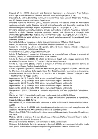 105
Diewert W. E., (1995), Axiomatic and Economic Approaches to Elementary Price Indexes.
Cambridge: National Bureau of Economic Research. NBER Working Papers n. 5.104
Diewert W. E., (2004), Elementary Indices, in Consumer Price Index Manual: Theory and Practice,
cap. 20, Geneva: International Labour Organization
Direzione Nazionale Antimafia, (2012), Relazione annuale sulle attività svolte dal Procuratore
nazionale antimafia e dalla Direzione nazionale antimafia nonché sulle dinamiche e strategie della
criminalità organizzata di tipo mafioso nel periodo 1 luglio 2011-30 giugno 2012, 2013
Direzione Nazionale Antimafia, Relazione annuale sulle attività svolte dal Procuratore nazionale
antimafia e dalla Direzione nazionale antimafia nonché sulle dinamiche e strategie della
criminalità organizzata di tipo mafioso nel periodo 1° luglio 2013 – 30 giugno 2014, Gennaio 2015
Draghi M., (2011), Le Mafie a Milano e nel Nord: aspetti sociali ed economici, Università degli Studi
di Milano, 11 marzo
Fiorino N., Galli E., La corruzione in Italia. Un’analisi economica, Il Mulino, 2013, Bologna
Formez, La corruzione. Definizione, misurazione e impatti economici, 2013, Roma
Grasso, P. - Bellavia E., (2011), Soldi sporchi. Come le mafie riciclano miliardi e inquinano
l’economia mondiale”, Dalai Editore, Milano
Guardia di Finanza, (2015), Rapporto annuale 2014
Istituto G. Tagliacarne, I meccanismi di interazione tra economia legale e illegale in provincia di
Palermo, Camera di Commercio di Palermo, 2014, Palermo
Istituto G. Tagliacarne, (2013), Gli effetti dei fenomeni illegali sullo sviluppo economico della
provincia di Catanzaro. Camera di Commercio di Catanzaro, Catanzaro
Istituto G. Tagliacarne, (2010), Legalità e sviluppo in provincia di Reggio Calabria, Camera di
Commercio di Reggio Calabria, Reggio Calabria
Istituto Guglielmo Tagliacarne, Universitas Mercatorum, (2015), progetto “Eu.praxis - Percorsi per
la diffusione della cultura della legalità”Fase 2.3: Appalti pubblici e normativa anticorruzione.
Analisi e Politiche, finanziato dal PON FESR “Sicurezza per lo Sviluppo” Obiettivo Convergenza 2007
– 2013,Prefettura di Reggio Calabria
Legambiente, (2015), Ecomafia 2015. Nomi e numeri dell’illegalità ambientale
Legambiente, (2014), Ecomafia 2014. Nomi e numeri dell’illegalità ambientale
Legambiente, (2013), Ecomafia 2013. Nomi e numeri dell’illegalità ambientale
Legambiente, (2012), Ecomafia 2012. Nomi e numeri dell’illegalità ambientale
Legambiente, (2011), Ecomafia 2011. Nomi e numeri dell’illegalità ambientale
Manganaro F., (2012), Corruzione e criminalità organizzata, in L’area grigia della ‘ndrangheta,
2012
Martini M., (2001), I numeri indice nel tempo e nello spazio, Edizioni CUSL, Milano
Mattarella B. G. – Pelissero M. (a cura di), Legge anticorruzione prevenzione e repressione,
Giappichelli Editore, 2013, Torino
Mattarella B. G., La prevenzione della corruzione in Italia, in Giornale di diritto amministrativo n.
2/2013
Mazziotta M., Pareto A., (2012), Indici sintetici per confronti spazio-temporali: un’applicazione alla
dotazione infrastrutturale, XXIII Conferenza Italiana di Scienze Regionali
Mazzitelli A., (2014), Vulnerabilità del territorio e criminalità organizzata, Universitas Mercatorum,
wp, 2014
Mete V., (2011), in Sciarrone R. (a cura di) Alleanze nell’ombra. Mafie ed economie locali in Sicilia e
nel Mezzogiorno, Donzelli, Roma, cap. X
Ministero dell’interno, Rapporto sulla criminalità in Italia, varie edizioni
Ministero delle Politiche Agricole, Alimentari e Forestali, (2015), Ispettorato centrale della tutela
della qualità e della repressione frodi dei prodotti agroalimentari – Report attività 2014
 