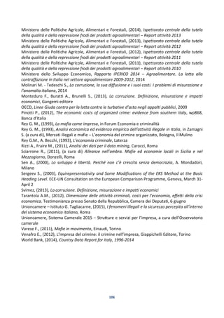 106
Ministero delle Politiche Agricole, Alimentari e Forestali, (2014), Ispettorato centrale della tutela
della qualità e della repressione frodi dei prodotti agroalimentari – Report attività 2013
Ministero delle Politiche Agricole, Alimentari e Forestali, (2013), Ispettorato centrale della tutela
della qualità e della repressione frodi dei prodotti agroalimentari – Report attività 2012
Ministero delle Politiche Agricole, Alimentari e Forestali, (2012), Ispettorato centrale della tutela
della qualità e della repressione frodi dei prodotti agroalimentari – Report attività 2011
Ministero delle Politiche Agricole, Alimentari e Forestali, (2011), Ispettorato centrale della tutela
della qualità e della repressione frodi dei prodotti agroalimentari – Report attività 2010
Ministero dello Sviluppo Economico, Rapporto IPERICO 2014 – Agroalimentare. La lotta alla
contraffazione in Italia nel settore agroalimentare 2009-2012, 2014
Molinari M. - Tedeschi S., La corruzione, la sua diffusione e i suoi costi. I problemi di misurazione e
l’anomalia italiana, 2014
Monteduro F., Buratti A., Brunelli S., (2013), La corruzione. Definizione, misurazione e impatti
economici, Gangemi editore
OECD, Linee Giuda contro per la lotta contro le turbative d’asta negli appalti pubblici, 2009
Pinotti P., (2012), The economic costs of organized crime: evidence from southern Italy, wp868,
Banca d’Italia
Rey G. M., (1993), La mafia come impresa, in Forum Economia e criminalità
Rey G. M., (1993), Analisi economica ed evidenza empirica dell’attività illegale in Italia, in Zamagni
S. (a cura di), Mercati illegali e mafie – L’economia del crimine organizzato, Bologna, Il Mulino
Rey G.M., A. Becchi, (1993), L’economia criminale, Laterza
Rizzi A., Fraire M., (2011), Analisi dei dati per il data mining, Carocci, Roma
Sciarrone R., (2011), (a cura di) Alleanze nell’ombra. Mafie ed economie locali in Sicilia e nel
Mezzogiorno, Donzelli, Roma
Sen A., (2000), Lo sviluppo è libertà. Perché non c’è crescita senza democrazia, A. Mondadori,
Milano
Sergeev S., (2003), Equirepresentativity and Some Modifications of the EKS Method at the Basic
Heading Level. ECE-UN Consultation on the European Comparison Programme, Geneva, March 31-
April 2
Svimez, (2013), La corruzione. Definizione, misurazione e impatti economici
Tarantola A.M., (2012), Dimensione delle attività criminali, costi per l’economia, effetti della crisi
economica. Testimonianza presso Senato della Repubblica, Camera dei Deputati, 6 giugno
Unioncamere – Istituto G. Tagliacarne, (2015), I fenomeni illegali e la sicurezza percepita all’interno
del sistema economico italiano, Roma
Unioncamere, Sistema Camerale 2015 – Strutture e servizi per l’impresa, a cura dell’Osservatorio
camerale
Varese F., (2011), Mafie in movimento, Einaudi, Torino
Venafro E., (2012), L’impresa del crimine: il crimine nell’impresa, Giappichelli Editore, Torino
World Bank, (2014), Country Data Report for Italy, 1996-2014
 