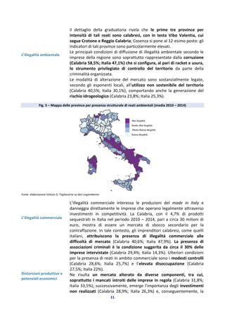 11
L’illegalità ambientale
il dettaglio della graduatoria rivela che le prime tre province per
intensità di tali reati sono calabresi, con in testa Vibo Valentia, cui
segue Crotone e Reggio Calabria; Cosenza si pone al 12-esimo posto: gli
indicatori di tali province sono particolarmente elevati.
Le principali condizioni di diffusione di illegalità ambientale secondo le
imprese della regione sono soprattutto rappresentate dalla corruzione
(Calabria 58,5%; Italia 47,1%) che si configura, al pari di racket e usura,
lo strumento privilegiato di controllo del territorio da parte della
criminalità organizzata.
Le modalità di alterazione del mercato sono sostanzialmente legate,
secondo gli esponenti locali, all’utilizzo non sostenibile del territorio
(Calabria 40,5%; Italia 30,1%), comportando anche la generazione del
rischio idrogeologico (Calabria 23,8%; Italia 25,3%).
Fig. 5 – Mappa delle province per presenza strutturale di reati ambientali (media 2010 – 2014)
Fonte: elaborazione Istituto G. Tagliacarne su dati Legambiente
L’illegalità commerciale
Distorsioni produttive e
potenziali economici
L’illegalità commerciale interessa le produzioni del made in Italy e
danneggia direttamente le imprese che operano legalmente attraverso
investimenti in competitività. La Calabria, con il 4,7% di prodotti
sequestrati in Italia nel periodo 2010 – 2014, pari a circa 30 milioni di
euro, mostra di essere un mercato di sbocco secondario per la
contraffazione. In tale contesto, gli imprenditori calabresi, come quelli
italiani, attribuiscono la presenza di illegalità commerciale alle
difficoltà di mercato (Calabria 40,6%; Italia 47,9%). La presenza di
associazioni criminali è la condizione suggerita da circa il 30% delle
imprese intervistate (Calabria 29,4%; Italia 14,3%). Ulteriori condizioni
per la presenza di reati in ambito commerciale sono i modesti controlli
(Calabria 28,6%; Italia 25,7%) e l’elevata disoccupazione (Calabria
27,5%; Italia 22%).
Ne risulta un mercato alterato da diverse componenti, tra cui,
soprattutto i mancati introiti delle imprese in regola (Calabria 31,8%;
Italia 33,5%); successivamente, emerge l’importanza degli investimenti
non realizzati (Calabria 28,9%; Italia 26,3%) e, conseguentemente, la
 