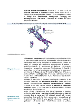12
mancata crescita dell’innovazione (Calabria 26,7%; Italia 19,7%), la
mancata assunzione di personale (Calabria 20,5%; Italia 20,2%) e
l’utilizzo di personale qualificato (Calabria 17,8%; Italia 16,7%). Si tratta
di fattori che singolarmente indeboliscono l’impresa, ma
complessivamente deprimono i potenziali di crescita dell’intera
economia regionale.
Fig. 6 – Mappa delle province per presenza strutturale di illegalità commerciale (media 2010 – 2013)
Fonte: elaborazione Istituto G. Tagliacarne
L’illegalità alimentare
La criminalità alimentare provoca innumerevoli distorsioni lungo tutta
la filiera produttiva e distributiva, dal caporalato al rischio salute per i
consumatori, dalle truffe comunitarie al money dirting, creando un
danno di immagine alla produzione agroalimentare di qualità e
sottodimensionando le opportunità di business, investimento,
innovazione e occupazione addizionale. Tale fattispecie di illegalità si
caratterizza, per le imprese calabresi, soprattutto per la presenza di
attività di contraffazione di marchi (Calabria 43,2%; Italia 47%), come
anche dall’Italian Sounding (vendita all’estero di prodotti con richiami al
made in Italy: Calabria 24,5%; Italia 39,1%) che interessa soprattutto le
imprese esportatrici.
Secondo gli intervistati, il fenomeno dell’illegalità alimentare è da
attribuire soprattutto alle difficoltà del mercato (Calabria 46%; Italia
48,9%); a seguire troviamo il modesto livello di vigilanza e controlli
(Calabria 30,8%; Italia 33,3%), nonché la presenza di associazioni
criminali (Calabria 28,6%; Italia 17%) che, con ogni evidenza, operano
anche in tale contesti produttivi.
La corruzione quale
forma distorsiva più
rilevante
Come emerso trasversalmente dalle diverse fattispecie di illegalità
economica, la corruzione è tra i fattori che più influenzano le regole del
mercato. Essa si rivela uno dei principali ostacoli alla crescita
economica, distorcendo la libera concorrenza e scoraggiando gli
investimenti con effetti di lungo periodo di grande rilevanza, in
particolare nel campo delle infrastrutture, sanità e welfare,
 