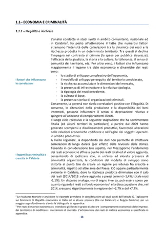 16
1.1– ECONOMIA E CRIMINALITÀ
1.1.1 – Illegalità e ricchezza
I fattori che influenzano
le correlazioni
L’analisi condotta in studi svolti in ambito comunitario, nazionale ed
in Calabria2, ha posto all’attenzione il fatto che numerosi fattori
attenuano l’intensità delle correlazioni tra la dinamica dei reati e la
ricchezza prodotta in un determinato territorio. Tra questi si declina
l’impegno nel contrasto al crimine (la spesa per pubblica sicurezza),
l’efficacia della giustizia, la storia e la cultura, la tolleranza, il senso di
comunità del territorio, etc. Per altro verso, i fattori che influenzano
maggiormente il legame tra ciclo economico e dinamiche dei reati
sono:
- lo stadio di sviluppo complessivo dell’economia,
- il modello di sviluppo perseguito dal territorio considerato,
- la ricchezza accumulata e le dimensioni del mercato,
- la presenza di infrastrutture e la relativa tipologia,
- la tipologia dei reati prevalente,
- la cultura di base,
- la presenza storica di organizzazioni criminali.
Certamente, la povertà non rivela correlazioni positive con l’illegalità. Di
converso, le alterazioni della produzione e la disponibilità dei beni
intermedi, possono influenzare il senso di deprivazione relativa e
spingere all’adozione di comportamenti illeciti.
Il lungo ciclo recessivo e la seguente stagnazione che ha sperimentato
l’Italia (ed alcuni territori in particolare) a partire dal 2009 hanno
generato scompensi e disallineamenti produttivi, favorendo alterazioni
nelle relazioni economiche codificate e nell’agire dei soggetti operanti
in ambito produttivo.
I legami fra criminalità e
crescita in Calabria
A livello regionale, la disponibilità dei dati non permette di effettuare
correlazioni di lunga durata (per effetto delle revisioni delle stime).
Tenendo in considerazione tale aspetto, nel Mezzogiorno l’andamento
dei reati economici è affine a quello dei reati totali ed al valore aggiunto,
consentendo di ipotizzare che, in un’area ad elevata presenza di
criminalità organizzata, le condizioni del modello di sviluppo siano
distorte al punto tale da creare un legame più intenso fra crescita e
criminalità, rispetto ad altre aree del Paese. Ciò appare particolarmente
evidente in Calabria, dove la ricchezza prodotta diminuisce con il calo
dei reati (2014/2013: valore aggiunto a prezzi correnti -1,4%; totale reati
-1,1%). Un discorso analogo, ma di segno inverso, può essere speso per
quanto riguarda i reati a sfondo economico3 e la disoccupazione che, nel
2014, crescono rispettivamente in regione del +2,7% e del +7,7%.
2
Le risultanze teoriche e analitiche ivi riportate prendono in considerazione gli studi svolti dall’Istituto G. Tagliacarne
sui fenomeni di illegalità economica in Italia ed in alcune province (tra cui Catanzaro e Reggio Calabria); per un
maggior approfondimento si veda la bibliografia in appendice.
3
Per reati di matrice economica si intendono gli illeciti in grado di alterare i comportamenti economici (delle imprese,
dei territori) e di modificare i meccanismi di mercato. L’articolazione dei reati di matrice economica è specificata in
appendice.
 