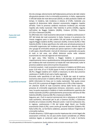 18
Il peso dei reati
economici
Le specificità territoriali
Ciò che emerge ulteriormente dall’elaborazione primaria dei dati relativi
alla giustizia penale è che la criminalità economica, in Italia, rappresenta
il 14% del totale dei reati denunciati (2014); un dato piuttosto stabile nel
tempo. In Calabria, tale incidenza si attesta al 17,8%, rivelando una
capacità di distorsione delle relazioni economiche maggiore rispetto
all’Italia. Tutte le province calabresi mostrano incidenze più marcate
rispetto alla media nazionale: Vibo Valentia in primis (19,8%), seguita
nell’ordine da Reggio Calabria (18,8%), Crotone (17,5%), Cosenza
(17,1%) e Catanzaro (16,9%).
Va affermato che i reati economici denunciati in Calabria costituiscono il
3%4 del totale dei reati economici in Italia: Cosenza è la provincia che
riveste maggiore peso in tale ambito (1% del totale nazionale), cui fa
seguito Reggio Calabria (0,9%), Catanzaro (0,6%), Crotone (0,3%) e Vibo
Valentia (0,2%). Si deve specificare che nelle aree ad elevata presenza di
criminalità organizzata tali incidenze possono essere alterate dal fatto
che i gruppi di criminalità sempre più spesso operano in altre regioni ed
in altri paesi, diversificando i mercati di interesse e spostando una quota
di reati in tali aree, con effetti distorsivi anche nelle relazioni
economiche tra mercati regionali ed internazionali.
In ogni caso, Vibo Valentia e Reggio Calabria si posizionano
rispettivamente nona e quattordicesima nella graduatoria delle province
per incidenza dei reati economici sul totale dei reati denunciati; tutte le
province calabresi sono entro le prime 32 posizioni.
In termini assoluti, i reati economici commessi in Calabria nel 2014 sono
quasi 11,8 mila, di cui il 33,6% (quasi 4 mila) in provincia di Cosenza, il
28,7% a Reggio Calabria ed il 20,6% a Catanzaro; le altre due province
catalizzano il 16,8% di tali reati a livello regionale.
Entrando nelle specificità di tali illeciti, il 36,6% dei reati di matrice
economica denunciati in Calabria afferisce alla tipologia delle frodi e dei
delitti informatici (in linea con la media nazionale). Tale quota cresce
fino al 47,1% in provincia di Reggio Calabria ed al 37% a Vibo Valentia.
Un ulteriore 36,4% di reati economici deriva dalle forme spia della
presenza di criminalità organizzata (minacce, estorsioni, usura); in tal
caso, la quota osservata in Calabria si rivela sensibilmente superiore alla
media nazionale (23,9%) e particolarmente pronunciata nell’area di Vibo
Valentia (43,8%), Cosenza (38,7%) e Catanzaro (38,2%).
Seguono, poi, i furti in esercizi commerciali che si attestano al 12,6% dei
reati economici, denunciati per lo più a Cosenza (15,9%), a Catanzaro
(13,6%) ed a Crotone (13,4%). Rilevanti anche i reati di ricettazione che,
in regione, costituiscono il 6% del totale degli illeciti con finalità
economiche (Italia 6,3%), come anche gli incendi boschivi (Calabria 4%;
Italia 0,3%) che, sul territorio calabrese, possono indicare l’ingerenza di
criminalità mafiosa.
A livello dinamico, il 2014 segna crescite impetuose dei crimini legati alle
associazioni criminali, ma ciò può anche essere considerato un effetto
statistico legato ai contenuti valori assoluti (69 in tutto il territorio
4
Un utile parametro di riferimento è la popolazione. Quella calabrese incide sul totale nazionale per il 3,3%.
 