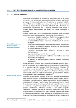 1.2– LE FATTISPECIE DELL’ILLEGALITA’ ECONOMICA IN CALABRIA
1.2.1 – La sicurezza del mercato
I fattori di localizzazione
territoriale della
criminalità economica
Le fenomenologie sociali ed economiche si distribuiscono sul territorio
in maniera non omogenea, seguendo direttrici di sviluppo legate alla
presenza di determinati fattori che funzionano da attrattori. A titolo
esemplificativo, in ambito economico, sono note le concentrazioni
urbane e metropolitane, i distretti industriali ed i fenomeni di
gravitazione commerciale, etc. L’illegalità economica non sfugge a
queste regole, arricchendole con aspetti di natura sociologica e
culturale.
In Italia, i fattori di attrazione e distribuzione territoriale della criminalità
economica possono dunque essere ricondotti ai seguenti aspetti:
- la presenza di agglomerati urbani che forniscono opportunità di
mercato (anche legale), appalti e commesse pubbliche;
- la contiguità territoriale o prossimità infrastrutturale da un’area
di origine;
- la ricchezza distribuita nelle regioni del Centro Nord, per lo più se
in presenza di emergenti problemi finanziari che destabilizzano
gli equilibri sociali e di mercato;
- l’aumento contestuale delle sofferenze bancarie e della
disoccupazione;
- la presenza di importanti strutture portuali;
- la presenza di concentrazioni produttive ove insistono fenomeni
di manodopera irregolare;
- le province a specializzazione turistica e relativo patrimonio
immobiliare.
La sicurezza del mercato
Come facilmente intuibile, la presenza di criminalità economica, ancor
più se esercitata in forma organizzata ed ancor di più in forma mafiosa,
è un aspetto, di grande rilevanza, di ciò che chiamiamo “sicurezza del
mercato”, ovvero la possibilità di esercitare l’attività economica (e
sociale) senza condizionamenti esterni che distorcano l’allocazione di
investimenti pubblici, le scelte imprenditoriali, gli acquisti delle famiglie
e le regole della libera concorrenza in generale.
Al fine di esaminare nel dettaglio la sicurezza del mercato all’interno
delle province italiane è stata elaborata una matrice statistica di sintesi5,
utilizzando indicatori indiretti, tra cui due indicatori semplici (presenza
strutturale di riciclaggio e rapine, i quali alterano rispettivamente i flussi
finanziari, la presenza di moneta circolante ed i prezzi di numerosi beni
e servizi ed i comportamenti degli attori economici) e tre complessi
(ovvero combinando indicatori semplici a loro volta: illegalità
ambientale - indica la presenza di criminalità organizzata per lo più di
stampo mafioso e si riverbera sulla spesa pubblica; commerciale - altera
le normali relazioni produttive e commerciali; criminalità organizzata -
una delle leve di maggior distorsione delle leggi di mercato attraverso la
5
La metodologia è riportata in appendice (2.1.1 - Definizione concettuale e metodi di trattamento statistico dei dati).
 
