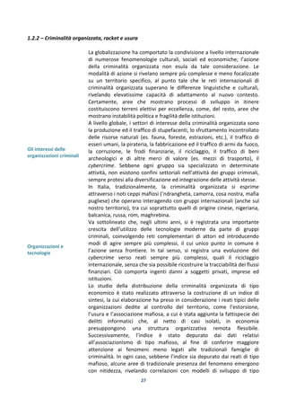 27
1.2.2 – Criminalità organizzata, racket e usura
Gli interessi delle
organizzazioni criminali
Organizzazioni e
tecnologie
La globalizzazione ha comportato la condivisione a livello internazionale
di numerose fenomenologie culturali, sociali ed economiche; l’azione
della criminalità organizzata non esula da tale considerazione. Le
modalità di azione si rivelano sempre più complesse e meno focalizzate
su un territorio specifico, al punto tale che le reti internazionali di
criminalità organizzata superano le differenze linguistiche e culturali,
rivelando elevatissime capacità di adattamento al nuovo contesto.
Certamente, aree che mostrano processi di sviluppo in itinere
costituiscono terreni elettivi per eccellenza, come, del resto, aree che
mostrano instabilità politica e fragilità delle istituzioni.
A livello globale, i settori di interesse della criminalità organizzata sono
la produzione ed il traffico di stupefacenti, lo sfruttamento incontrollato
delle risorse naturali (es. fauna, foreste, estrazioni, etc.), il traffico di
esseri umani, la pirateria, la fabbricazione ed il traffico di armi da fuoco,
la corruzione, le frodi finanziarie, il riciclaggio, il traffico di beni
archeologici e di altre merci di valore (es. mezzi di trasporto), il
cybercrime. Sebbene ogni gruppo sia specializzato in determinate
attività, non esistono confini settoriali nell’attività dei gruppi criminali,
sempre protesi alla diversificazione ed integrazione delle attività stesse.
In Italia, tradizionalmente, la criminalità organizzata si esprime
attraverso i noti ceppi mafiosi (‘ndrangheta, camorra, cosa nostra, mafia
pugliese) che operano interagendo con gruppi internazionali (anche sul
nostro territorio), tra cui soprattutto quelli di origine cinese, nigeriana,
balcanica, russa, rom, maghrebina.
Va sottolineato che, negli ultimi anni, si è registrata una importante
crescita dell’utilizzo delle tecnologie moderne da parte di gruppi
criminali, coinvolgendo reti complementari di attori ed introducendo
modi di agire sempre più complessi, il cui unico punto in comune è
l’azione senza frontiere. In tal senso, si registra una evoluzione del
cybercrime verso reati sempre più complessi, quali il riciclaggio
internazionale, senza che sia possibile ricostruire la tracciabilità dei flussi
finanziari. Ciò comporta ingenti danni a soggetti privati, imprese ed
istituzioni.
Lo studio della distribuzione della criminalità organizzata di tipo
economico è stato realizzato attraverso la costruzione di un indice di
sintesi, la cui elaborazione ha preso in considerazione i reati tipici delle
organizzazioni dedite al controllo del territorio, come l’estorsione,
l’usura e l’associazione mafiosa, a cui è stata aggiunta la fattispecie dei
delitti informatici che, al netto di casi isolati, in economia
presuppongono una struttura organizzativa remota flessibile.
Successivamente, l’indice è stato depurato dai dati relativi
all’associazionismo di tipo mafioso, al fine di conferire maggiore
attenzione ai fenomeni meno legati alle tradizionali famiglie di
criminalità. In ogni caso, sebbene l’indice sia depurato dai reati di tipo
mafioso, alcune aree di tradizionale presenza del fenomeno emergono
con nitidezza, rivelando correlazioni con modelli di sviluppo di tipo
 