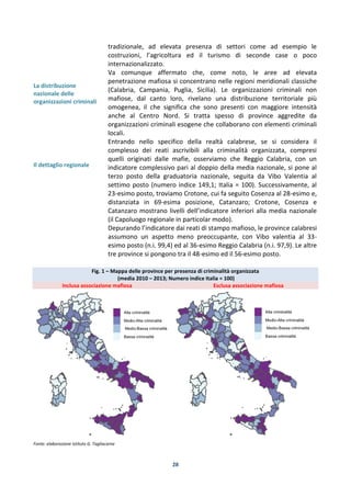 28
La distribuzione
nazionale delle
organizzazioni criminali
Il dettaglio regionale
tradizionale, ad elevata presenza di settori come ad esempio le
costruzioni, l’agricoltura ed il turismo di seconde case o poco
internazionalizzato.
Va comunque affermato che, come noto, le aree ad elevata
penetrazione mafiosa si concentrano nelle regioni meridionali classiche
(Calabria, Campania, Puglia, Sicilia). Le organizzazioni criminali non
mafiose, dal canto loro, rivelano una distribuzione territoriale più
omogenea, il che significa che sono presenti con maggiore intensità
anche al Centro Nord. Si tratta spesso di province aggredite da
organizzazioni criminali esogene che collaborano con elementi criminali
locali.
Entrando nello specifico della realtà calabrese, se si considera il
complesso dei reati ascrivibili alla criminalità organizzata, compresi
quelli originati dalle mafie, osserviamo che Reggio Calabria, con un
indicatore complessivo pari al doppio della media nazionale, si pone al
terzo posto della graduatoria nazionale, seguita da Vibo Valentia al
settimo posto (numero indice 149,1; Italia = 100). Successivamente, al
23-esimo posto, troviamo Crotone, cui fa seguito Cosenza al 28-esimo e,
distanziata in 69-esima posizione, Catanzaro; Crotone, Cosenza e
Catanzaro mostrano livelli dell’indicatore inferiori alla media nazionale
(il Capoluogo regionale in particolar modo).
Depurando l’indicatore dai reati di stampo mafioso, le province calabresi
assumono un aspetto meno preoccupante, con Vibo valentia al 33-
esimo posto (n.i. 99,4) ed al 36-esimo Reggio Calabria (n.i. 97,9). Le altre
tre province si pongono tra il 48-esimo ed il 56-esimo posto.
Fig. 1 – Mappa delle province per presenza di criminalità organizzata
(media 2010 – 2013; Numero indice Italia = 100)
Inclusa associazione mafiosa Esclusa associazione mafiosa
Fonte: elaborazione Istituto G. Tagliacarne
 