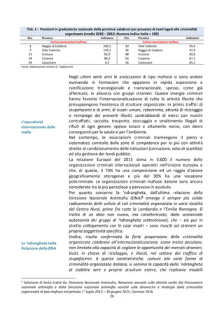 29
Tab. 1 – Posizioni in graduatoria nazionale delle province calabresi per presenza di reati legati alla criminalità
organizzata (media 2010 – 2013; Numero indice Italia = 100)
Pos. Province Indicatore Pos. Province Indicatore
Inclusa associazione mafiosa Esclusa associazione mafiosa
3 Reggio di Calabria 200,5 33 Vibo Valentia 99,4
7 Vibo Valentia 149,1 36 Reggio di Calabria 97,9
23 Crotone 92,0 48 Crotone 90,8
28 Cosenza 88,2 54 Cosenza 87,1
69 Catanzaro 8,9 56 Catanzaro 85,2
Fonte: elaborazione Istituto G. Tagliacarne
L’operatività
internazionale delle
mafie
La ‘ndrangheta nella
Relazione della DNA
Negli ultimi venti anni le associazioni di tipo mafioso si sono andate
evolvendo in formazioni che appaiono in rapida espansione e
ramificazione transregionale e transnazionale, spesso, come già
affermato, in alleanza con gruppi stranieri. Queste sinergie criminali
hanno favorito l’internazionalizzazione di tutte le attività illecite che
presuppongono l’esistenza di strutture organizzate: in primis traffici di
stupefacenti e di armi, di esseri umani, cybercrime, attività di riciclaggio
e reimpiego dei proventi illeciti, contrabbandi di merci con marchi
contraffatti, raccolta, trasporto, stoccaggio e smaltimento illegali di
rifiuti di ogni genere, spesso tossici e altamente nocivi, con danni
conseguenti per la salute e per l’ambiente.
Nel contempo, le associazioni criminali mantengono il pieno e
sistematico controllo delle zone di competenza per lo più con attività
dirette al condizionamento delle istituzioni (corruzione, voto di scambio)
ed alla gestione dei fondi pubblici.
La relazione Europol del 2013 stima in 3.600 il numero delle
organizzazioni criminali internazionali operanti nell'Unione europea e
che, di queste, il 70% ha una composizione ed un raggio d'azione
geograficamente eterogenei e più del 30% ha una vocazione
policriminale. Le organizzazioni criminali mafiose italiane sono ancora
considerate tra le più pericolose e pervasive in assoluto.
Per quanto concerne la ‘ndrangheta, dall’ultima relazione della
Direzione Nazionale Antimafia (DNA)6 emerge il sempre più solido
radicamento delle cellule di tali criminalità organizzata in varie località
del Centro Nord, prime fra tutte la Lombardia e l’Emilia Romagna. Si
tratta di un dato non nuovo, ma caratterizzato, dalla sostanziale
autonomia dei gruppi di ‘ndrangheta settentrionali, che – sia pur in
stretto collegamento con le case madri – sono riusciti ad ottenere un
propria soggettività specifica.
Inoltre, risulta confermata la forte propensione della criminalità
organizzata calabrese all’internazionalizzazione, come tratto peculiare,
non limitata alla capacità di cogliere le opportunità dei mercati stranieri,
leciti, in chiave di riciclaggio, e illeciti, nel settore del traffico di
stupefacenti. A queste caratteristiche, comuni alle varie forme di
criminalità organizzata italiana, si somma la capacità della ‘ndrangheta
di stabilire vere e proprie strutture estere, che replicano modelli
6
Selezione di testo tratta da: Direzione Nazionale Antimafia, Relazione annuale sulle attività svolte dal Procuratore
nazionale antimafia e dalla Direzione nazionale antimafia nonché sulle dinamiche e strategie della criminalità
organizzata di tipo mafioso nel periodo 1° luglio 2014 – 30 giugno 2015, Gennaio 2016.
 