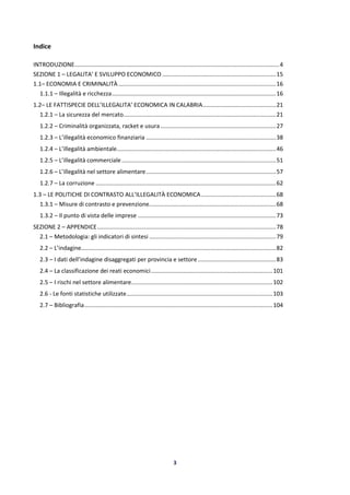 3
Indice
INTRODUZIONE..............................................................................................................................4
SEZIONE 1 – LEGALITA’ E SVILUPPO ECONOMICO ......................................................................15
1.1– ECONOMIA E CRIMINALITÀ .................................................................................................16
1.1.1 – Illegalità e ricchezza.....................................................................................................16
1.2– LE FATTISPECIE DELL’ILLEGALITA’ ECONOMICA IN CALABRIA.............................................21
1.2.1 – La sicurezza del mercato..............................................................................................21
1.2.2 – Criminalità organizzata, racket e usura .......................................................................27
1.2.3 – L’illegalità economico finanziaria ................................................................................38
1.2.4 – L’illegalità ambientale..................................................................................................46
1.2.5 – L’illegalità commerciale...............................................................................................51
1.2.6 – L’illegalità nel settore alimentare................................................................................57
1.2.7 – La corruzione ...............................................................................................................62
1.3 – LE POLITICHE DI CONTRASTO ALL’ILLEGALITÀ ECONOMICA..............................................68
1.3.1 – Misure di contrasto e prevenzione..............................................................................68
1.3.2 – Il punto di vista delle imprese .....................................................................................73
SEZIONE 2 – APPENDICE..............................................................................................................78
2.1 – Metodologia: gli indicatori di sintesi ..............................................................................79
2.2 – L’indagine........................................................................................................................82
2.3 – I dati dell’indagine disaggregati per provincia e settore ................................................83
2.4 – La classificazione dei reati economici...........................................................................101
2.5 – I rischi nel settore alimentare.......................................................................................102
2.6 - Le fonti statistiche utilizzate..........................................................................................103
2.7 – Bibliografia....................................................................................................................104
 