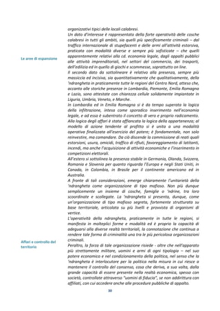 30
Le aree di espansione
Affari e controllo del
territorio
organizzativi tipici delle locali calabresi.
Un dato d’interesse è rappresentato della forte operatività delle cosche
calabresi in tutti gli ambiti, sia quelli più specificamente criminali – dal
traffico internazionale di stupefacenti e delle armi all’attività estorsiva,
praticata con modalità diverse e sempre più sofisticate – che quelli
apparentemente relativi alla cd. economia legale, dagli appalti pubblici
alle attività imprenditoriali, nel settori del commercio, dei trasporti,
dell’edilizia ed in quello di giochi e scommesse, soprattutto on line.
Il secondo dato da sottolineare è relativo alla presenza, sempre più
massiccia ed incisiva, sia quantitativamente che qualitativamente, della
‘ndrangheta in praticamente tutte le regioni del Centro Nord, atteso che,
accanto alle storiche presenze in Lombardia, Piemonte, Emilia Romagna
e Lazio, sono attestate con chiarezza cellule solidamente impiantate in
Liguria, Umbria, Veneto, e Marche.
In Lombardia ed in Emilia Romagna si è da tempo superata la logica
della infiltrazione, intesa come sporadico inserimento nell’economia
legale, e ad essa è subentrato il concetto di vero e proprio radicamento.
Alla logica degli affari è stata affiancata la logica della appartenenza; al
modello di azione tendente al profitto si è unita a una modalità
operativa finalizzata all’esercizio del potere; è fondamentale, non solo
reinvestire, ma comandare. Da ciò discende la commissione di reati quali
estorsioni, usura, omicidi, traffico di rifiuti, favoreggiamento di latitanti,
incendi, ma anche l’acquisizione di attività economiche e l’inserimento in
competizioni elettorali.
All’estero si sottolinea la presenza stabile in Germania, Olanda, Svizzera,
Romania e Slovenia per quanto riguarda l’Europa e negli Stati Uniti, in
Canada, in Colombia, in Brasile per il continente americano ed in
Australia.
A fronte di tali considerazioni, emerge chiaramente l’unitarietà della
‘ndrangheta come organizzazione di tipo mafioso. Non più dunque
semplicemente un insieme di cosche, famiglie o ‘ndrine, tra loro
scoordinate e scollegate. La ‘ndrangheta si presenta, dunque, come
un’organizzazione di tipo mafioso segreta, fortemente strutturata su
base territoriale, articolata su più livelli e provvista di organismi di
vertice.
L’operatività della ndrangheta, praticamente in tutte le regioni, si
manifesta in molteplici forme e modalità ed è proprio la capacità di
adeguarsi alla diverse realtà territoriali, la connotazione che continua a
rendere tale forma di criminalità una tra le più pericolosa organizzazioni
criminali.
Peraltro, la forza di tale organizzazione risiede - oltre che nell’apparato
più strettamente militare, uomini e armi di ogni tipologia – nel suo
potere economico e nel condizionamento della politica, nel senso che la
‘ndrangheta è interlocutore per la politica nella misura in cui riesce a
mantenere il controllo del consenso, cosa che deriva, a sua volta, dalla
grande capacità di essere presente nella realtà economica, spesso con
società, controllate attraverso “uomini di fiducia”, se non addirittura con
affiliati, con cui accedere anche alle procedure pubbliche di appalto.
 