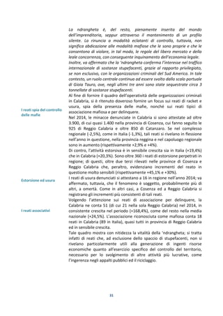 31
I reati spia del controllo
delle mafie
Estorsione ed usura
I reati associativi
La ndrangheta è, del resto, pienamente inserita del mondo
dell’imprenditoria, seppur attraverso il mantenimento di un profilo
silente. La rinuncia a modalità eclatanti di controllo, tuttavia, non
significa abdicazione alle modalità mafiose che le sono proprie e che le
consentono di violare, in tal modo, le regole del libero mercato e della
leale concorrenza, con conseguente inquinamento dell’economia legale.
Inoltre, va affermato che la ‘ndrangheta conferma l’interesse nel traffico
internazionale di sostanze stupefacenti, grazie al rapporto privilegiato,
se non esclusivo, con le organizzazioni criminali del Sud America. In tale
contesto, un ruolo centrale continua ad essere svolto dallo scalo portuale
di Gioia Tauro, ove, negli ultimi tre anni sono state sequestrate circa 3
tonnellate di sostanze stupefacenti.
Al fine di fornire il quadro dell’operatività delle organizzazioni criminali
in Calabria, si è ritenuto doveroso fornire un focus sui reati di racket e
usura, spia della presenza delle mafie, nonché sui reati tipici di
associazione mafiosa e per delinquere.
Nel 2014, le minacce denunciate in Calabria si sono attestate ad oltre
3.900, di cui quasi 1.400 nella provincia di Cosenza, cui fanno seguito le
925 di Reggio Calabria e oltre 850 di Catanzaro. Se nel complesso
regionale (-2,5%), come in Italia (-1,3%), tali reati si rivelano in flessione
nell’anno in questione, nella provincia reggina e nel capoluogo regionale
sono in aumento (rispettivamente +2,9% e +4%).
Di contro, l’attività estorsiva è in sensibile crescita sia in Italia (+19,4%)
che in Calabria (+20,3%). Sono oltre 360 i reati di estorsione perpetrati in
regione; di questi, oltre due terzi rilevati nelle province di Cosenza e
Reggio Calabria che, peraltro, evidenziano incrementi del reato in
questione molto sensibili (rispettivamente +45,1% e +30%).
I reati di usura denunciati si attestano a 16 in regione nell’anno 2014; va
affermato, tuttavia, che il fenomeno è soggetto, probabilmente più di
altri, a omertà. Come in altri casi, a Cosenza ed a Reggio Calabria si
registrano gli incrementi più consistenti di tali reati.
Volgendo l’attenzione sui reati di associazione per delinquere, la
Calabria ne conta 51 (di cui 21 nella sola Reggio Calabria) nel 2014, in
consistente crescita nel periodo (+168,4%), come del resto nella media
nazionale (+24,5%). L’associazione riconosciuta come mafiosa conta 18
reati in Calabria (89 in Italia), quasi tutti in provincia di Reggio Calabria
ed in sensibile crescita.
Tale quadro mostra con nitidezza la vitalità della ‘ndrangheta; si tratta
infatti di reati che, ad esclusione dello spaccio di stupefacenti, non si
rivelano particolarmente utili alla generazione di ingenti risorse
economiche quanto all’esercizio specifico del controllo del territorio,
necessario per lo svolgimento di altre attività più lucrative, come
l’ingerenza negli appalti pubblici ed il riciclaggio.
 