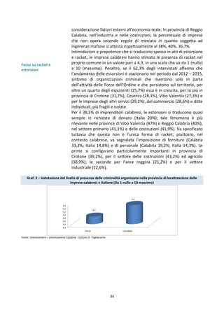 34
Focus su racket e
estorsioni
considerazione fattori esterni all’economia reale. In provincia di Reggio
Calabria, nell’industria e nelle costruzioni, la percentuale di imprese
che non opera secondo regole di mercato in quanto soggetta ad
ingerenze mafiose si attesta rispettivamente al 38%, 40%, 36,7%.
Intimidazioni e prepotenze che si traducono spesso in atti di estorsione
e racket; le imprese calabresi hanno stimato la presenza di racket nel
proprio comune in un valore pari a 4,3, in una scala che va da 1 (nullo)
a 10 (massimo). Peraltro, se il 62,3% degli intervistati afferma che
l’andamento delle estorsioni è stazionario nel periodo dal 2012 – 2015,
sintomo di organizzazioni criminali che risentono solo in parte
dell’attività delle Forze dell’Ordine e che persistono sul territorio, per
oltre un quarto degli esponenti (25,7%) essa è in crescita, per lo più in
provincia di Crotone (31,7%), Cosenza (28,3%), Vibo Valentia (27,3%) e
per le imprese degli altri servizi (29,2%), del commercio (28,6%) e ditte
individuali, più fragili e isolate.
Per il 38,5% di imprenditori calabresi, le estorsioni si traducono quasi
sempre in richieste di denaro (Italia 20%); tale fenomeno è più
rilevante nelle province di Vibo Valentia (47%) e Reggio Calabria (40%),
nel settore primario (41,1%) e delle costruzioni (41,9%). Va specificato
tuttavia che questa non è l’unica forma di racket; piuttosto, nel
contesto calabrese, va segnalata l’imposizione di forniture (Calabria
33,3%; Italia 14,8%) e di personale (Calabria 19,2%; Italia 14,3%). Le
prime si configurano particolarmente importanti in provincia di
Crotone (39,2%), per il settore delle costruzioni (43,2%) ed agricolo
(38,9%); le seconde per l’area reggina (21,2%) e per il settore
industriale (22,6%).
Graf. 2 – Valutazione del livello di presenza della criminalità organizzata nella provincia di localizzazione delle
imprese calabresi e italiane (Da 1 nullo a 10 massimo)
Fonte: Unioncamere – Unioncamere Calabria - Istituto G. Tagliacarne
4,2
4,4
4,6
4,8
5,0
5,2
5,4
5,6
ITALIA CALABRIA
4,7
5,4
 