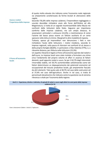 36
Usura e racket:
l’esperienza delle imprese
Il freno all’economia
locale
di quote molto elevate che indicano come l’economia reale regionale
sia ampiamente caratterizzata da forme brutali di alterazione delle
regole.
Secondo l’81,8% delle imprese calabresi, l’imprenditore taglieggiato o
usurato dovrebbe richiedere aiuto alle Forze dell’Ordine ed alla
Magistratura; si tratta di un segnale incontrovertibile della fiducia nei
confronti delle Istituzioni dello Stato. Seguono per importanza
conferita dalle imprese calabresi, ma con ampio distacco, le
associazioni antiracket e antiusura (13,2%), a testimonianza di come
l’azione dal basso possa essere un fattore ausiliario di un certo
spessore nella lotta al crimine. Marginali le altre modalità di risposta.
Tuttavia, spesso gli imprenditori non denunciano i fatti e non
richiedono l’aiuto delle Istituzioni; i motivi risiedono, secondo le
imprese regionali, nella paura di ritorsioni nei confronti di sé stesso o
della propria famiglia (68,8%), in particolare a Vibo Valentia (77%), e, a
rilevante distanza, per sfiducia nelle Istituzioni (15,3%).
Un aspetto rilevante è legato al freno all’economia operato dal racket e
dall’usura. Le imprese locali sono state invitate a formulare una stima
circa l’andamento del proprio volume di affari in assenza di fattori
devianti, quali appunto racket e usura. Se per il 62,7% degli intervistati
rimarrebbe stabile, nel 34,7% aumenterebbe sottolineando come tali
fattori determinano un depauperamento dei potenziali economici ed
occupazionali del tessuto produttivo locale, già ampiamente fiaccato
da altri elementi. Tale quota sale al 40,7% nel caso delle costruzioni ed
al 37,4% nel caso dell’agricoltura. Anche in tal caso, si tratta di
percentuali elevatissime che indicano come la questione sia di estrema
rilevanza e vitale per l’economia della regione.
Graf. 6 – Esperienza, diretta o indiretta, di episodi di racket e usura negli ultimi tre anni parte delle imprese
calabresi (In %)
Fonte: Unioncamere Calabria - Istituto G. Tagliacarne
18,3
81,7
Si
No
 