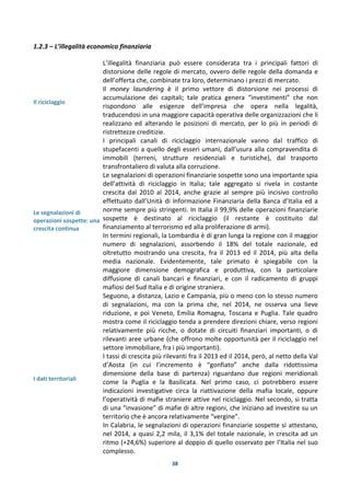 38
1.2.3 – L’illegalità economico finanziaria
Il riciclaggio
Le segnalazioni di
operazioni sospette: una
crescita continua
I dati territoriali
L’illegalità finanziaria può essere considerata tra i principali fattori di
distorsione delle regole di mercato, ovvero delle regole della domanda e
dell’offerta che, combinate tra loro, determinano i prezzi di mercato.
Il money laundering è il primo vettore di distorsione nei processi di
accumulazione dei capitali; tale pratica genera “investimenti” che non
rispondono alle esigenze dell’impresa che opera nella legalità,
traducendosi in una maggiore capacità operativa delle organizzazioni che li
realizzano ed alterando le posizioni di mercato, per lo più in periodi di
ristrettezze creditizie.
I principali canali di riciclaggio internazionale vanno dal traffico di
stupefacenti a quello degli esseri umani, dall’usura alla compravendita di
immobili (terreni, strutture residenziali e turistiche), dal trasporto
transfrontaliero di valuta alla corruzione.
Le segnalazioni di operazioni finanziarie sospette sono una importante spia
dell’attività di riciclaggio in Italia; tale aggregato si rivela in costante
crescita dal 2010 al 2014, anche grazie al sempre più incisivo controllo
effettuato dall’Unità di Informazione Finanziaria della Banca d’Italia ed a
norme sempre più stringenti. In Italia il 99,9% delle operazioni finanziarie
sospette è destinato al riciclaggio (il restante è costituito dal
finanziamento al terrorismo ed alla proliferazione di armi).
In termini regionali, la Lombardia è di gran lunga la regione con il maggior
numero di segnalazioni, assorbendo il 18% del totale nazionale, ed
oltretutto mostrando una crescita, fra il 2013 ed il 2014, più alta della
media nazionale. Evidentemente, tale primato è spiegabile con la
maggiore dimensione demografica e produttiva, con la particolare
diffusione di canali bancari e finanziari, e con il radicamento di gruppi
mafiosi del Sud Italia e di origine straniera.
Seguono, a distanza, Lazio e Campania, più o meno con lo stesso numero
di segnalazioni, ma con la prima che, nel 2014, ne osserva una lieve
riduzione, e poi Veneto, Emilia Romagna, Toscana e Puglia. Tale quadro
mostra come il riciclaggio tenda a prendere direzioni chiare, verso regioni
relativamente più ricche, o dotate di circuiti finanziari importanti, o di
rilevanti aree urbane (che offrono molte opportunità per il riciclaggio nel
settore immobiliare, fra i più importanti).
I tassi di crescita più rilevanti fra il 2013 ed il 2014, però, al netto della Val
d’Aosta (in cui l’incremento è “gonfiato” anche dalla ridottissima
dimensione della base di partenza) riguardano due regioni meridionali
come la Puglia e la Basilicata. Nel primo caso, ci potrebbero essere
indicazioni investigative circa la riattivazione della mafia locale, oppure
l’operatività di mafie straniere attive nel riciclaggio. Nel secondo, si tratta
di una “invasione” di mafie di altre regioni, che iniziano ad investire su un
territorio che è ancora relativamente “vergine”.
In Calabria, le segnalazioni di operazioni finanziarie sospette si attestano,
nel 2014, a quasi 2,2 mila, il 3,1% del totale nazionale, in crescita ad un
ritmo (+24,6%) superiore al doppio di quello osservato per l’Italia nel suo
complesso.
 