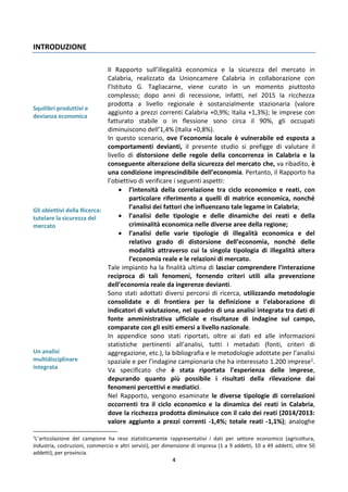 4
INTRODUZIONE
Squilibri produttivi e
devianza economica
Gli obiettivi della Ricerca:
tutelare la sicurezza del
mercato
Un analisi
multidisciplinare
integrata
Il Rapporto sull’illegalità economica e la sicurezza del mercato in
Calabria, realizzato da Unioncamere Calabria in collaborazione con
l’Istituto G. Tagliacarne, viene curato in un momento piuttosto
complesso; dopo anni di recessione, infatti, nel 2015 la ricchezza
prodotta a livello regionale è sostanzialmente stazionaria (valore
aggiunto a prezzi correnti Calabria +0,9%; Italia +1,3%); le imprese con
fatturato stabile o in flessione sono circa il 90%, gli occupati
diminuiscono dell’1,4% (Italia +0,8%).
In questo scenario, ove l’economia locale è vulnerabile ed esposta a
comportamenti devianti, il presente studio si prefigge di valutare il
livello di distorsione delle regole della concorrenza in Calabria e la
conseguente alterazione della sicurezza del mercato che, va ribadito, è
una condizione imprescindibile dell’economia. Pertanto, il Rapporto ha
l’obiettivo di verificare i seguenti aspetti:
 l’intensità della correlazione tra ciclo economico e reati, con
particolare riferimento a quelli di matrice economica, nonché
l’analisi dei fattori che influenzano tale legame in Calabria;
 l’analisi delle tipologie e delle dinamiche dei reati e della
criminalità economica nelle diverse aree della regione;
 l’analisi delle varie tipologie di illegalità economica e del
relativo grado di distorsione dell’economia, nonché delle
modalità attraverso cui la singola tipologia di illegalità altera
l’economia reale e le relazioni di mercato.
Tale impianto ha la finalità ultima di lasciar comprendere l’interazione
reciproca di tali fenomeni, fornendo criteri utili alla prevenzione
dell’economia reale da ingerenze devianti.
Sono stati adottati diversi percorsi di ricerca, utilizzando metodologie
consolidate e di frontiera per la definizione e l’elaborazione di
indicatori di valutazione, nel quadro di una analisi integrata tra dati di
fonte amministrativa ufficiale e risultanze di indagine sul campo,
comparate con gli esiti emersi a livello nazionale.
In appendice sono stati riportati, oltre ai dati ed alle informazioni
statistiche pertinenti all’analisi, tutti i metadati (fonti, criteri di
aggregazione, etc.), la bibliografia e le metodologie adottate per l’analisi
spaziale e per l’indagine campionaria che ha interessato 1.200 imprese1.
Va specificato che è stata riportata l’esperienza delle imprese,
depurando quanto più possibile i risultati della rilevazione dai
fenomeni percettivi e mediatici.
Nel Rapporto, vengono esaminate le diverse tipologie di correlazioni
occorrenti tra il ciclo economico e la dinamica dei reati in Calabria,
dove la ricchezza prodotta diminuisce con il calo dei reati (2014/2013:
valore aggiunto a prezzi correnti -1,4%; totale reati -1,1%); analoghe
1
L’articolazione del campione ha reso statisticamente rappresentativi i dati per settore economico (agricoltura,
industria, costruzioni, commercio e altri servizi), per dimensione di impresa (1 a 9 addetti, 10 a 49 addetti, oltre 50
addetti), per provincia.
 
