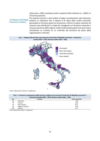 40
Le fattispecie dell’illegalità
finanziaria in Calabria
indice pari a 109,9, piuttosto simile a quello di Vibo Valentia (n.i. 108,4), in
24-esima posizione.
Per quanto concerne i reati relativi a droga e prostituzione solo Catanzaro
esibisce un indicatore che si attesta al di sopra della media nazionale,
ponendola al 33-esimo posto tra le province, mentre le rapine a banche ed
imprese sono distribuite in modo più omogeneo sul territorio nazionale e
nessuna provincia della regione mostra livelli preoccupanti (ciò può essere
considerato un sintomo di un controllo del territorio da parte delle
organizzazioni criminali).
Fig. 1 – Mappa delle province per presenza strutturale di illegalità economico - finanziaria
(media 2010 – 2013; Numero indice Italia = 100)
Fonte: elaborazione Istituto G. Tagliacarne
Tab. 2 – Posizioni in graduatoria delle province calabresi per presenza strutturale di illegalità economico –
finanziaria (media 2010 – 2013; Numero indice Italia = 100)
Pos. Provincia Indice strutturale
58 Catanzaro 74,8
76 Cosenza 62,0
79 Vibo Valentia 61,3
82 Reggio di Calabria 59,8
105 Crotone 12,7
Fonte: elaborazione Istituto G. Tagliacarne
 
