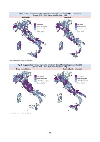 41
Fig. 2 – Mappe delle province per presenza strutturale di reati di riciclaggio e cybercrime
(media 2010 – 2013; Numero indice Italia = 100)
Riciclaggio Cybercrime
Fonte: elaborazione Istituto G. Tagliacarne
Fig. 3– Mappe delle province per presenza strutturale di reati finalizzati a generare liquidità
(media 2010 – 2013; Numero indice Italia = 100)
Droga e prostituzione Rapine a banche e imprese
Fonte: elaborazione Istituto G. Tagliacarne
 