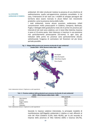47
La criminalità
ambientale in Calabria
ambientali. Gli indici strutturali rivelano la presenza di una direttrice di
sedimentazione, quella sud-appenninica, piuttosto consolidata. In tal
caso, l’interazione di tali reati con i modelli di sviluppo perseguiti dal
territorio deve essere ricercata in alcuni fattori non meramente
produttivi, come la presenza storica delle mafie.
I reati ambientali, tranne alcune eccezioni, evidenziano infatti
concentrazioni molto preoccupanti in Calabria, Campania, Basilicata,
Puglia; il dettaglio della graduatoria rivela che le prime tre province per
intensità di tali reati sono calabresi, con in testa Vibo Valentia; Cosenza
si pone al 12-esimo posto. Solo Catanzaro si inserisce in una posizione
non particolarmente preoccupante (52-esima). In ogni caso, gli
indicatori delle prime tre province sono particolarmente elevati,
sottolineando l’esigenza di contrastare tali fenomeni nel più breve
periodo possibile.
Fig. 1 – Mappa delle province per presenza strutturale di reati ambientali
(media 2010 – 2014; Numero indice Italia = 100)
Fonte: elaborazione Istituto G. Tagliacarne su dati Legambiente
Tab. 2 – Province calabresi della graduatoria per presenza strutturale di reati ambientali
(2010 – 2014; Numero indice Italia = 100)
Pos. Provincia Indice strutturale
1 Vibo Valentia 767,4
2 Crotone 417,9
3 Reggio Calabria 406,0
12 Cosenza 232,6
52 Catanzaro 96,9
Fonte: elaborazione Istituto G. Tagliacarne su dati Legambiente
Secondo le imprese calabresi intervistate, la principale modalità di
manifestazione dell’illegalità ambientale è relativa ai reati afferenti al
ciclo dei rifiuti (Calabria 51,6%; Italia 40,4%), per lo più secondo le
imprese della provincia di Vibo Valentia (56%) e Cosenza (54,7%),
 