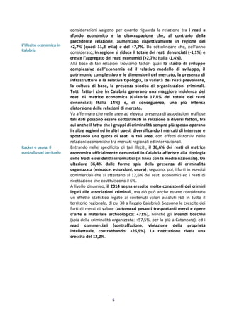 5
L’illecito economico in
Calabria
Racket e usura: il
controllo del territorio
considerazioni valgono per quanto riguarda la relazione tra i reati a
sfondo economico e la disoccupazione che, al contrario della
precedente relazione, aumentano rispettivamente in regione del
+2,7% (quasi 11,8 mila) e del +7,7%. Da sottolineare che, nell’anno
considerato, in regione si riduce il totale dei reati denunciati (-1,1%) e
cresce l’aggregato dei reati economici (+2,7%; Italia -1,4%).
Alla base di tali relazioni troviamo fattori quali lo stadio di sviluppo
complessivo dell’economia ed il relativo modello di sviluppo, il
patrimonio complessivo e le dimensioni del mercato, la presenza di
infrastrutture e la relativa tipologia, la varietà dei reati prevalente,
la cultura di base, la presenza storica di organizzazioni criminali.
Tutti fattori che in Calabria generano una maggiore incidenza dei
reati di matrice economica (Calabria 17,8% del totale dei reati
denunciati; Italia 14%) e, di conseguenza, una più intensa
distorsione delle relazioni di mercato.
Va affermato che nelle aree ad elevata presenza di associazioni mafiose
tali dati possono essere sottostimati in relazione a diversi fattori, tra
cui anche il fatto che i gruppi di criminalità sempre più spesso operano
in altre regioni ed in altri paesi, diversificando i mercati di interesse e
spostando una quota di reati in tali aree, con effetti distorsivi nelle
relazioni economiche tra mercati regionali ed internazionali.
Entrando nelle specificità di tali illeciti, il 36,6% dei reati di matrice
economica ufficialmente denunciati in Calabria afferisce alla tipologia
delle frodi e dei delitti informatici (in linea con la media nazionale). Un
ulteriore 36,4% dalle forme spia della presenza di criminalità
organizzata (minacce, estorsioni, usura); seguono, poi, i furti in esercizi
commerciali che si attestano al 12,6% dei reati economici ed i reati di
ricettazione che costituiscono il 6%.
A livello dinamico, il 2014 segna crescite molto consistenti dei crimini
legati alle associazioni criminali, ma ciò può anche essere considerato
un effetto statistico legato ai contenuti valori assoluti (69 in tutto il
territorio regionale, di cui 38 a Reggio Calabria). Seguono le crescite dei
furti di merci di valore (automezzi pesanti trasportanti merci e opere
d’arte e materiale archeologico: +71%), nonché gli incendi boschivi
(spia della criminalità organizzata: +57,5%, per lo più a Catanzaro), ed i
reati commerciali (contraffazione, violazione della proprietà
intellettuale, contrabbando: +26,9%). La ricettazione rivela una
crescita del 12,2%.
 