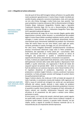 57
1.2.6 – L’illegalità nel settore alimentare
Il fenomeno a livello
internazionale e
nazionale
I settori più colpiti dalle
frodi: vitivinicolo, oleario
e cerealicolo
Uno dei punti di forza dell’immagine italiana all’estero è la qualità delle
nostre produzioni agroalimentari; il nostro Paese è leader mondiale per
vendite di pasta, preparati e conserve di pomodoro, mele, ed è secondo
nei vini, olio d’oliva, formaggi e molta frutta (uve, kiwi, pesche). Tale
asset produttivo si esprime attraverso 246 tra Denominazioni di Origine
Protetta (Dop), Indicazioni Geografiche Protette (Igp) e Specialità
Tradizionali Garantite (Stg); 521 tra vini a Denominazione di Origine
Controllata e Garantita (Docg) o a Indicazione Geografica Tipica (Igt);
4.671 specialità tradizionali regionali.
Questo patrimonio dà luogo ad un ricco mercato illegale, gestito dalle
organizzazioni criminali, anche straniere. La contraffazione dei prodotti
legati al nostro Paese (Italian sounding) mediante marchi, parole, colori,
immagini, è molto comune nei paesi occidentali alimentando mercati
internazionali quasi interamente soddisfatti da prodotti che richiamano
l’idea del nostro Paese ma non sono italiani, quali sughi per pasta,
conserve, pomodori in scatola, formaggi, vini, oli, carni lavorate, etc.
Per altro verso, l’illegalità alimentare complessivamente considerata
provoca innumerevoli distorsioni lungo tutta la filiera produttiva e
distributiva, dal caporalato al rischio salute per i consumatori, dalle
truffe comunitarie alle frodi e sofisticazioni, creando un danno di
immagine alla produzione di qualità e sottodimensionando le
opportunità di business, investimento, innovazione e occupazione.
In Italia, il settore più colpito dalle frodi alimentari, come risulta dai dati
dell'Ispettorato Centrale della tutela della Qualità e Repressione Frodi
(ICQRF), è quello vitivinicolo, che rappresenta il 46,5% del totale dei
sequestri operati nel periodo 2010 - 2014. Va ricordato che i vini sono
facili da adulterare con sostanze improprie, come l’alcool metilico al fine
di rispettare disciplinari di produzione, risparmiare sui costi di
produzione o vendere meglio l’articolo, o ancora, accelerare il processo
produttivo. La frode principale consiste nell’impiego di zuccheri diversi
da quelli provenienti dall’uva.
Segue il settore oleario, che incide per il 22% sul totale dei sequestri di
tutto il periodo, in consistente crescita dal modesto 1,8% registrato nel
2010 a causa di controlli più stringenti ma anche per una particolare
difficoltà del settore (quello olivicolo è stato colpito da problemi
climatici e da parassiti) che, alterando le dinamiche produttive in termini
di quantità e qualità, hanno favorito l’insorgenza di frodi, utilizzando oli
diversi colorati con clorofilla. Sofisticazioni frequenti sono legate,
all’utilizzo di oli provenienti da altri paesi e venduti come italiani,
perlomeno in parte.
Al terzo posto, vi è il settore dei cereali e derivati (pane, pasta) seguito
da quello delle sementi. Gli altri settori hanno incidenze marginali, ivi
compreso quello lattiero caseario, in passato molto rilevante, ma poi
colpito, anche a seguito di scandali di rilevanza nazionale (ad es. la
mozzarella blu) da una importante attività repressiva.
 