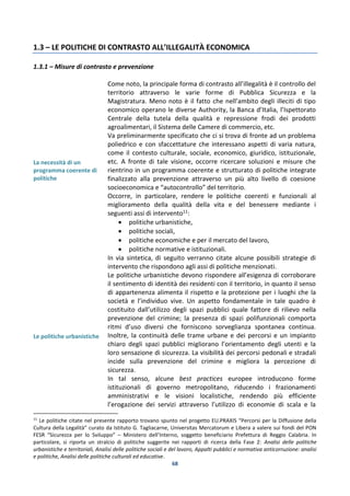 68
1.3 – LE POLITICHE DI CONTRASTO ALL’ILLEGALITÀ ECONOMICA
1.3.1 – Misure di contrasto e prevenzione
La necessità di un
programma coerente di
politiche
Le politiche urbanistiche
Come noto, la principale forma di contrasto all’illegalità è il controllo del
territorio attraverso le varie forme di Pubblica Sicurezza e la
Magistratura. Meno noto è il fatto che nell’ambito degli illeciti di tipo
economico operano le diverse Authority, la Banca d’Italia, l’Ispettorato
Centrale della tutela della qualità e repressione frodi dei prodotti
agroalimentari, il Sistema delle Camere di commercio, etc.
Va preliminarmente specificato che ci si trova di fronte ad un problema
poliedrico e con sfaccettature che interessano aspetti di varia natura,
come il contesto culturale, sociale, economico, giuridico, istituzionale,
etc. A fronte di tale visione, occorre ricercare soluzioni e misure che
rientrino in un programma coerente e strutturato di politiche integrate
finalizzato alla prevenzione attraverso un più alto livello di coesione
socioeconomica e “autocontrollo” del territorio.
Occorre, in particolare, rendere le politiche coerenti e funzionali al
miglioramento della qualità della vita e del benessere mediante i
seguenti assi di intervento11:
 politiche urbanistiche,
 politiche sociali,
 politiche economiche e per il mercato del lavoro,
 politiche normative e istituzionali.
In via sintetica, di seguito verranno citate alcune possibili strategie di
intervento che rispondono agli assi di politiche menzionati.
Le politiche urbanistiche devono rispondere all’esigenza di corroborare
il sentimento di identità dei residenti con il territorio, in quanto il senso
di appartenenza alimenta il rispetto e la protezione per i luoghi che la
società e l’individuo vive. Un aspetto fondamentale in tale quadro è
costituito dall’utilizzo degli spazi pubblici quale fattore di rilievo nella
prevenzione del crimine; la presenza di spazi polifunzionali comporta
ritmi d’uso diversi che forniscono sorveglianza spontanea continua.
Inoltre, la continuità delle trame urbane e dei percorsi e un impianto
chiaro degli spazi pubblici migliorano l’orientamento degli utenti e la
loro sensazione di sicurezza. La visibilità dei percorsi pedonali e stradali
incide sulla prevenzione del crimine e migliora la percezione di
sicurezza.
In tal senso, alcune best practices europee introducono forme
istituzionali di governo metropolitano, riducendo i frazionamenti
amministrativi e le visioni localistiche, rendendo più efficiente
l’erogazione dei servizi attraverso l’utilizzo di economie di scala e la
11
Le politiche citate nel presente rapporto trovano spunto nel progetto EU.PRAXIS “Percorsi per la Diffusione della
Cultura della Legalità” curato da Istituto G. Tagliacarne, Universitas Mercatorum e Libera a valere sui fondi del PON
FESR “Sicurezza per lo Sviluppo” – Ministero dell’Interno, soggetto beneficiario Prefettura di Reggio Calabria. In
particolare, si riporta un stralcio di politiche suggerite nei rapporti di ricerca della Fase 2: Analisi delle politiche
urbanistiche e territoriali, Analisi delle politiche sociali e del lavoro, Appalti pubblici e normativa anticorruzione: analisi
e politiche, Analisi delle politiche culturali ed educative.
 