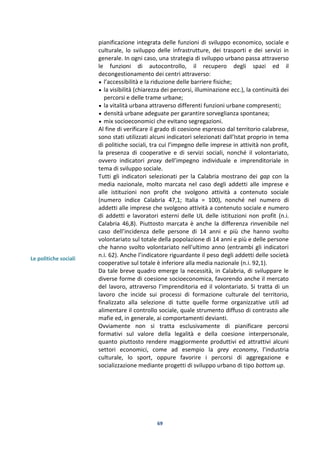 69
Le politiche sociali
pianificazione integrata delle funzioni di sviluppo economico, sociale e
culturale, lo sviluppo delle infrastrutture, dei trasporti e dei servizi in
generale. In ogni caso, una strategia di sviluppo urbano passa attraverso
le funzioni di autocontrollo, il recupero degli spazi ed il
decongestionamento dei centri attraverso:
• l’accessibilità e la riduzione delle barriere fisiche;
• la visibilità (chiarezza dei percorsi, illuminazione ecc.), la continuità dei
percorsi e delle trame urbane;
• la vitalità urbana attraverso differenti funzioni urbane compresenti;
• densità urbane adeguate per garantire sorveglianza spontanea;
• mix socioeconomici che evitano segregazioni.
Al fine di verificare il grado di coesione espresso dal territorio calabrese,
sono stati utilizzati alcuni indicatori selezionati dall’Istat proprio in tema
di politiche sociali, tra cui l’impegno delle imprese in attività non profit,
la presenza di cooperative e di servizi sociali, nonché il volontariato,
ovvero indicatori proxy dell’impegno individuale e imprenditoriale in
tema di sviluppo sociale.
Tutti gli indicatori selezionati per la Calabria mostrano dei gap con la
media nazionale, molto marcata nel caso degli addetti alle imprese e
alle istituzioni non profit che svolgono attività a contenuto sociale
(numero indice Calabria 47,1; Italia = 100), nonché nel numero di
addetti alle imprese che svolgono attività a contenuto sociale e numero
di addetti e lavoratori esterni delle UL delle istituzioni non profit (n.i.
Calabria 46,8). Piuttosto marcata è anche la differenza rinvenibile nel
caso dell’incidenza delle persone di 14 anni e più che hanno svolto
volontariato sul totale della popolazione di 14 anni e più e delle persone
che hanno svolto volontariato nell'ultimo anno (entrambi gli indicatori
n.i. 62). Anche l’indicatore riguardante il peso degli addetti delle società
cooperative sul totale è inferiore alla media nazionale (n.i. 92,1).
Da tale breve quadro emerge la necessità, in Calabria, di sviluppare le
diverse forme di coesione socioeconomica, favorendo anche il mercato
del lavoro, attraverso l’imprenditoria ed il volontariato. Si tratta di un
lavoro che incide sui processi di formazione culturale del territorio,
finalizzato alla selezione di tutte quelle forme organizzative utili ad
alimentare il controllo sociale, quale strumento diffuso di contrasto alle
mafie ed, in generale, ai comportamenti devianti.
Ovviamente non si tratta esclusivamente di pianificare percorsi
formativi sul valore della legalità e della coesione interpersonale,
quanto piuttosto rendere maggiormente produttivi ed attrattivi alcuni
settori economici, come ad esempio la grey economy, l’industria
culturale, lo sport, oppure favorire i percorsi di aggregazione e
socializzazione mediante progetti di sviluppo urbano di tipo bottom up.
 