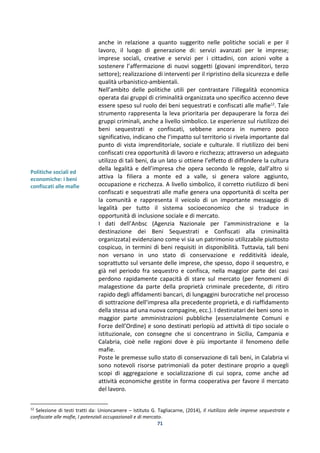 71
Politiche sociali ed
economiche: i beni
confiscati alle mafie
anche in relazione a quanto suggerito nelle politiche sociali e per il
lavoro, il luogo di generazione di: servizi avanzati per le imprese;
imprese sociali, creative e servizi per i cittadini, con azioni volte a
sostenere l’affermazione di nuovi soggetti (giovani imprenditori, terzo
settore); realizzazione di interventi per il ripristino della sicurezza e delle
qualità urbanistico-ambientali.
Nell’ambito delle politiche utili per contrastare l’illegalità economica
operata dai gruppi di criminalità organizzata uno specifico accenno deve
essere speso sul ruolo dei beni sequestrati e confiscati alle mafie12
. Tale
strumento rappresenta la leva prioritaria per depauperare la forza dei
gruppi criminali, anche a livello simbolico. Le esperienze sul riutilizzo dei
beni sequestrati e confiscati, sebbene ancora in numero poco
significativo, indicano che l’impatto sul territorio si rivela importante dal
punto di vista imprenditoriale, sociale e culturale. Il riutilizzo dei beni
confiscati crea opportunità di lavoro e ricchezza; attraverso un adeguato
utilizzo di tali beni, da un lato si ottiene l’effetto di diffondere la cultura
della legalità e dell’impresa che opera secondo le regole, dall’altro si
attiva la filiera a monte ed a valle, si genera valore aggiunto,
occupazione e ricchezza. A livello simbolico, il corretto riutilizzo di beni
confiscati e sequestrati alle mafie genera una opportunità di scelta per
la comunità e rappresenta il veicolo di un importante messaggio di
legalità per tutto il sistema socioeconomico che si traduce in
opportunità di inclusione sociale e di mercato.
I dati dell’Anbsc (Agenzia Nazionale per l’amministrazione e la
destinazione dei Beni Sequestrati e Confiscati alla criminalità
organizzata) evidenziano come vi sia un patrimonio utilizzabile piuttosto
cospicuo, in termini di beni requisiti in disponibilità. Tuttavia, tali beni
non versano in uno stato di conservazione e redditività ideale,
soprattutto sul versante delle imprese, che spesso, dopo il sequestro, e
già nel periodo fra sequestro e confisca, nella maggior parte dei casi
perdono rapidamente capacità di stare sul mercato (per fenomeni di
malagestione da parte della proprietà criminale precedente, di ritiro
rapido degli affidamenti bancari, di lungaggini burocratiche nel processo
di sottrazione dell’impresa alla precedente proprietà, e di riaffidamento
della stessa ad una nuova compagine, ecc.). I destinatari dei beni sono in
maggior parte amministrazioni pubbliche (essenzialmente Comuni e
Forze dell’Ordine) e sono destinati perlopiù ad attività di tipo sociale o
istituzionale, con consegne che si concentrano in Sicilia, Campania e
Calabria, cioè nelle regioni dove è più importante il fenomeno delle
mafie.
Poste le premesse sullo stato di conservazione di tali beni, in Calabria vi
sono notevoli risorse patrimoniali da poter destinare proprio a quegli
scopi di aggregazione e socializzazione di cui sopra, come anche ad
attività economiche gestite in forma cooperativa per favore il mercato
del lavoro.
12
Selezione di testi tratti da: Unioncamere – Istituto G. Tagliacarne, (2014), Il riutilizzo delle imprese sequestrate e
confiscate alle mafie, I potenziali occupazionali e di mercato.
 