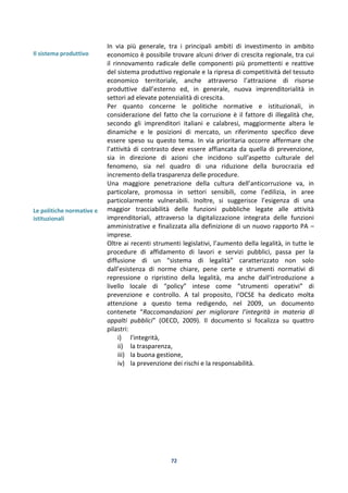 72
Il sistema produttivo
Le politiche normative e
istituzionali
In via più generale, tra i principali ambiti di investimento in ambito
economico è possibile trovare alcuni driver di crescita regionale, tra cui
il rinnovamento radicale delle componenti più promettenti e reattive
del sistema produttivo regionale e la ripresa di competitività del tessuto
economico territoriale, anche attraverso l’attrazione di risorse
produttive dall’esterno ed, in generale, nuova imprenditorialità in
settori ad elevate potenzialità di crescita.
Per quanto concerne le politiche normative e istituzionali, in
considerazione del fatto che la corruzione è il fattore di illegalità che,
secondo gli imprenditori italiani e calabresi, maggiormente altera le
dinamiche e le posizioni di mercato, un riferimento specifico deve
essere speso su questo tema. In via prioritaria occorre affermare che
l’attività di contrasto deve essere affiancata da quella di prevenzione,
sia in direzione di azioni che incidono sull’aspetto culturale del
fenomeno, sia nel quadro di una riduzione della burocrazia ed
incremento della trasparenza delle procedure.
Una maggiore penetrazione della cultura dell’anticorruzione va, in
particolare, promossa in settori sensibili, come l’edilizia, in aree
particolarmente vulnerabili. Inoltre, si suggerisce l’esigenza di una
maggior tracciabilità delle funzioni pubbliche legate alle attività
imprenditoriali, attraverso la digitalizzazione integrata delle funzioni
amministrative e finalizzata alla definizione di un nuovo rapporto PA –
imprese.
Oltre ai recenti strumenti legislativi, l’aumento della legalità, in tutte le
procedure di affidamento di lavori e servizi pubblici, passa per la
diffusione di un “sistema di legalità” caratterizzato non solo
dall’esistenza di norme chiare, pene certe e strumenti normativi di
repressione o ripristino della legalità, ma anche dall’introduzione a
livello locale di “policy” intese come “strumenti operativi” di
prevenzione e controllo. A tal proposito, l’OCSE ha dedicato molta
attenzione a questo tema redigendo, nel 2009, un documento
contenete “Raccomandazioni per migliorare l’integrità in materia di
appalti pubblici” (OECD, 2009). Il documento si focalizza su quattro
pilastri:
i) l'integrità,
ii) la trasparenza,
iii) la buona gestione,
iv) la prevenzione dei rischi e la responsabilità.
 