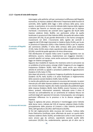 73
1.3.2 – Il punto di vista delle imprese
Il contrasto all’illegalità
economica
La sicurezza del mercato
Interrogate sulle politiche utili per contrastare la diffusione dell’illegalità
economica, le imprese calabresi affermano l’importanza delle funzioni di
controllo, della rigidità delle leggi e della certezza della pena; sono
queste, in particolare, le tre priorità indicate dalle imprese della regione
e italiane per favorire un mercato equo e premiante per le imprese
meritevoli. L’incremento dei controlli viene suggerito dal 43,2% delle
imprese calabresi (Italia 36,8%), con particolare enfasi da quelle
localizzate in provincia di Vibo Valentia (49%), da quelle del settore delle
costruzioni (47,1%), di più grande dimensione e che hanno conseguito
investimenti nel 2015. L’incremento della rigidità dei controlli è
suggerito dal 27,8% degli intervistati in Calabria (Italia 25,6%), per lo più
in provincia di Catanzaro (32%) e Vibo Valentia (31%) e per le imprese
del commercio (29,8%). Il tema della certezza della pena (Calabria
27,3%; Italia 23,5%) viene citato soprattutto dalle aziende di Catanzaro
(31,6%), nonché da quelle agricole e di minor dimensione.
Tale distribuzione di risposte indica come il quadro legislativo non sia
deficitario; occorre, tuttavia, implementare con maggiore intensità i
controlli specifici sul campo, come anche assicurare l’applicazione delle
leggi e le relative conseguenze.
Seguono due modalità di risposta che mostrano come la corruzione sia
un problema di primo piano; emerge infatti l’esigenza di una maggiore
trasparenza (Calabria 18,8%; Italia 18%), come anche una marcata
attività di controllo su appalti e procedure pubbliche di aggiudicazione
(Calabria 17,2%; Italia 17,7%).
Solo dopo tali priorità, si evidenzia l’esigenza di politiche di prevenzione
(Calabria 16,7%; Italia 16,6%) e di azioni finalizzate al miglioramento
della coesione sociale (Calabria 14,8%; Italia 14,3%).
In merito alle politiche per accrescere la sicurezza del mercato, la azioni
ritenute più utili dalle imprese calabresi sono legate principalmente (ma
con minore intensità rispetto alla media nazionale) alla pubblicità legale
delle imprese (Calabria 38,6%; Italia 39,8%), ovvero l’accesso a visure,
bilanci, protesti, informazioni societarie, indicando come il clima di
mercato sia contraddistinto da un sentimento di modesta fiducia nei
confronti degli altri operatori di mercato. A tal proposito, non emergono
particolari differenze tra le province e tra le diverse categorie di
impresa.
Segue la vigilanza dei prezzi, attraverso il monitoraggio come l’attività
delle borse merci, indicata dal 31% di imprese calabresi (Italia 21,6%),
principalmente delle province di Crotone e Vibo Valentia (entrambe
35%), dell’agricoltura (35,3%) e dell’industria (33,9%).
Ai fini del miglioramento della sicurezza del mercato, l’utilizzo della
Posta Elettronica Certificata viene affermato da quasi un quarto delle
imprese calabresi (Italia 10,6%), ad evidenziare come in tale contesto vi
siano ancora gap da colmare, soprattutto secondo quelle delle
costruzioni (33,5%) che, evidentemente, operano più di altre con la
 