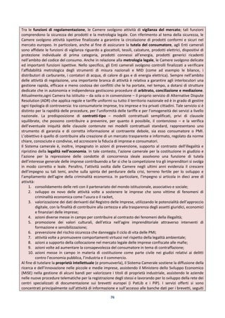 76
Tra le funzioni di regolamentazione, le Camere svolgono attività di vigilanza del mercato; tali funzioni
comprendono la sicurezza dei prodotti e la metrologia legale. Con riferimento al tema della sicurezza, le
Camere svolgono attività ispettive finalizzate a garantire la circolazione di prodotti conformi e sicuri nel
mercato europeo. In particolare, anche al fine di assicurare la tutela del consumatore, agli Enti camerali
sono affidate le funzioni di vigilanza riguardo a giocattoli, tessili, calzature, prodotti elettrici, dispositivi di
protezione individuale di prima categoria, prodotti connessi all’energia, prodotti generici ricadenti
nell’ambito del codice del consumo. Anche in relazione alla metrologia legale, le Camere svolgono delicate
ed importanti funzioni ispettive. Nello specifico, gli Enti camerali svolgono controlli finalizzati a verificare
l’affidabilità metrologica degli strumenti di misura nazionali e MID (come ad esempio le bilance, i
distributori di carburante, i contatori di acqua, di calore di gas e di energia elettrica). Sempre nell’ambito
delle attività di regolazione, una importante branca di attività è relativa a garantire agli interlocutori una
gestione rapida, efficace e meno costosa dei conflitti che le ha portate, nel tempo, a dotarsi di strutture
dedicate che in autonomia e indipendenza gestiscono procedure di arbitrato, conciliazione e mediazione.
Attualmente,ogni Camera ha istituito – da sola o in convenzione – il proprio servizio di Alternative Dispute
Resolution (ADR) che applica regole e tariffe uniformi su tutto il territorio nazionale ed è in grado di gestire
ogni tipologia di controversia: tra consumatorie imprese, tra imprese e tra privati cittadini. Tale servizio si è
distinto per la rapidità delle procedure, per l’uniformità delle tariffe e per l’omogeneità dei servizi a livello
nazionale. La predisposizione di contratti-tipo – modelli contrattuali semplificati, privi di clausole
squilibrate, che possono contribuire a prevenire, per quanto è possibile, il contenzioso – e la verifica
dell’eventuale iniquità delle clausole contenute nei modelli contrattuali standard, rappresentano uno
strumento di garanzia e di corretta informazione al contraente debole, sia esso consumatore o PMI.
L’obiettivo è quello di contribuire alla creazione di un mercato trasparente e informato, regolato da norme
chiare, conosciute e condivise, ed accrescere la fiducia di imprese e consumatori.
Il Sistema camerale è, inoltre, impegnato in azioni di prevenzione, supporto al contrasto dell’illegalità e
ripristino della legalità nell’economia. In tale contesto, l’azione camerale per la costituzione in giudizio e
l’azione per la repressione delle condotte di concorrenza sleale assolvono una funzione di tutela
dell’interesse generale delle imprese contribuendo a far si che la competizione tra gli imprenditori si svolga
in modo corretto e leale. Peraltro, l’attività svolta dalle Camere negli ultimi anni evidenzia il crescere
dell’impegno su tali temi, anche sulla spinta del perdurare della crisi, terreno fertile per lo sviluppo e
l’ampliamento dell’agire della criminalità economica. In particolare, l’impegno si articola in dieci aree di
attività:
1. consolidamento delle reti con il partenariato del mondo istituzionale, associativo e sociale;
2. sviluppo ex novo delle attività volte a sostenere le imprese che sono vittime di fenomeni di
criminalità economica come l’usura o il racket,
3. valorizzazione dei dati derivanti dal Registro delle Imprese, utilizzando le potenzialità dell’approccio
digitale, con la finalità di contribuire alla certezza e alla trasparenza degli assetti giuridici, economici
e finanziari delle imprese;
4. azioni diverse messe in campo per contribuire al contrasto dei fenomeni della illegalità;
5. promozione dei valori culturali, dell’etica nell’agire imprenditoriale attraverso interventi di
formazione e sensibilizzazione;
6. prevenzione del rischio sicurezza che danneggia il ciclo di vita delle PMI;
7. attività volte a promuovere comportamenti virtuosi nel rispetto della legalità ambientale;
8. azioni a supporto della collocazione nel mercato legale delle imprese confiscate alle mafie;
9. azioni volte ad aumentare la consapevolezza del consumatore in tema di contraffazione;
10. azioni messe in campo in materia di costituzione come parte civile nei giudizi relativi ai delitti
contro l’economia pubblica, l’industria e il commercio.
Al fine di tutelare la proprietà intellettuale (e promuoverla), il Sistema Camerale sostiene la diffusione della
ricerca e dell’innovazione nelle piccole e medie imprese, assistendo il Ministero dello Sviluppo Economico
(MiSE) nella gestione di alcuni bandi per valorizzare i titoli di proprietà industriale, assistendo le aziende
nelle nuove procedure telematiche per la registrazione degli stessi e lavorando per lo sviluppo della rete dei
centri specializzati di documentazione sui brevetti europei (i PatLib e i PIP). I servizi offerti si sono
concentrati principalmente sull’attività di informazione e sull’accesso alle banche dati per i brevetti, seguiti
 