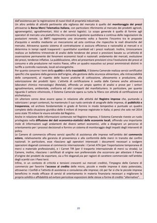 77
dall’assistenza per la registrazione di nuovi titoli di proprietà industriale.
Un altro ambito di attività pertinente alla vigilanza del mercato è quello del monitoraggio dei prezzi
attraverso la Borsa Merci Telematica italiana, con particolare riferimento al mercato dei prodotti agricoli,
agroenergetici, agroalimentari, ittici e dei servizi logistici. Lo scopo generale è quello di fornire agli
operatori di mercato una piattaforma che consenta la gestione quotidiana e continua delle negoziazioni da
postazioni remote. La BMTI rappresenta uno strumento volto a favorire l'incontro tra le proposte
d'acquisto e vendita mediante un meccanismo ad asta continua che rispecchia le reali dinamiche del
mercato. Attraverso questo sistema di contrattazione si assicura efficienza e razionalità ai mercati e si
determina in tempi rapidi trasparenti i quantitativi scambiati ed i prezzi realizzati. Inoltre, Unioncamere
realizza un bollettino trimestrale di analisi delle tendenze dei prezzi e previsioni basate su un'attività di
osservazione permanente dei fenomeni economici locali e nazionali: andamento dei mercati, evoluzione
dei prezzi, tendenze inflative. La pubblicazione, oltre ad presentare previsioni circa l'evoluzione dei prezzi al
consumo e alla produzione nel nostro Paese, offre un quadro esaustivo sui prezzi amministrati distinti in
tariffe a controllo nazionale, locali ed energetiche.
Per quanto concerne i temi della qualità e della tracciabilità, il Sistema Camerale realizza servizi certificativi
specifici che spaziano dalla garanzia dell'origine, alla gestione della sicurezza alimentare, alla rintracciabilità
delle componenti, al rispetto delle buone pratiche di coltivazione, allevamento e produzione, alla
valorizzazione dei prodotti tipici. L’attività di certificazione è svolta dalle Camere anche attraverso
laboratori chimico merceologici (Retelab), offrendo un ampio spettro di analisi e prove per i settori
agroalimentare, ambientale, oreficeria ed altri comparti del manifatturiero. In particolare, per quanto
riguarda il settore vitivinicolo, il Sistema Camerale opera su tutta la filiera con attività di certificazione ed
etichettatura.
Un ulteriore cenno deve essere speso in relazione alle attività del Registro imprese che, puntando a
valorizzare i propri contenuti, ha mantenuto il suo ruolo centrale di anagrafe delle imprese, di pubblicità e
trasparenza, ed archivio fondamentale in grado di fornire in modo tempestivo e puntuale un quadro
completo della situazione giuridica delle 6 milioni di imprese registrate in Italia; si pensi che solo nel 2014
sono state 70 milioni le visure estratte dal Registro.
Anche in relazione delle informazioni contenute nel Registro Imprese, il Sistema Camerale riveste un ruolo
privilegiato nella diffusione dei dati economico-statistici delle economie locali, offrendo una importante
mole di informazioni sugli andamenti dei diversi settori economici, utile a disegnare un percorso di
orientamento per i processi decisionali e fornire un sistema di monitoraggio degli impatti degli interventi di
policy.
Le Camere di commercio offrono servizi specifici di assistenza alle imprese nell’ambito del commercio
estero, relativamente alla garanzia di provenienza e alla conformità delle merci in transito dai confini
nazionali. In particolare, esse rilasciano agli operatori interessati i documenti necessari a svolgere
operazioni doganali connesse al commercio internazionale: i Carnet ATA (per l’esportazione temporanea di
merci o materiale professionale), e i Carnet TIR (per il trasporto internazionale di merci su strada). Le
Camere, inoltre, rilasciano i certificati di origine non preferenziale che occorrono per attestare il Paese
d’origine dei prodotti da esportare, sia a fini doganali,sia per ragioni di carattere commerciale nell’ambito
degli scambi con i Paesi terzi.
Infine, in un contesto di criticità e tensioni crescenti sui mercati creditizi, l’impegno delle Camere di
commercio per favorire l’accesso al credito delle micro, piccole e medie imprese è stato potenziato,
attraverso i Confidi e l’attività di assistenza e consulenza alle imprese; ciò per far sì che le piccole imprese
beneficino in modo efficace di servizi di orientamento in materia finanziaria necessari a migliorare la
propria solidità e affidabilità ed evitare pericolose esposizioni delle stesse a forme di credito “alternativo”.
 