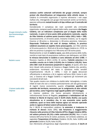 8
Gruppi criminali e mafie:
due fenomenologie
diverse
Racket e usura
L’azione coatta delle
imprese
esistono confini settoriali nell’attività dei gruppi criminali, sempre
protesi alla diversificazione ed integrazione delle attività stesse. In
Calabria la criminalità organizzata si esprime attraverso i noti ceppi
mafiosi che, interagendo con gruppi internazionali anche sul territorio,
operano utilizzando metodi brutali e di tipo militare per il controllo del
territorio.
Considerando il complesso dei reati ascrivibili alla criminalità
organizzata, compresi quelli originati dalle mafie, osserviamo che Reggio
Calabria, con un indicatore complessivo pari al doppio della media
nazionale, si pone al terzo posto della graduatoria nazionale, seguita
da Vibo Valentia al settimo posto (numero indice 149,1; Italia = 100).
Successivamente, al 23-esimo posto, troviamo Crotone, cui fa seguito
Cosenza al 28-esimo e, distanziata in 69-esima posizione, Catanzaro.
Depurando l’indicatore dai reati di stampo mafioso, le province
calabresi assumono un aspetto meno preoccupante, con Vibo valentia
al 33-esimo posto (n.i. 99,4) ed al 36-esimo Reggio Calabria (n.i. 97,9). Le
altre tre province si pongono tra il 48-esimo ed il 56-esimo posto.
Relativamente ai reati di racket e usura, spia della presenza delle mafie,
nonché ai reati tipici di associazione mafiosa e per delinquere, nel 2014,
le minacce denunciate in Calabria si sono attestate ad oltre 3.900, in
flessione rispetto al 2013 (-2,5%). Di contro, l’attività estorsiva è in
sensibile crescita sia in Italia (+19,4%) che in Calabria (+20,3%). Sono
oltre 360 i reati di estorsione perpetrati in regione; di questi, oltre due
terzi rilevati nelle province di Cosenza e Reggio Calabria che, peraltro,
evidenziano incrementi del reato in questione molto sensibili
(rispettivamente +45,1% e +30%). I reati di usura denunciati
ufficialmente si attestano a 16 in regione nell’anno 2014. Come in altri
casi, a Cosenza ed a Reggio Calabria si registrano gli incrementi più
consistenti di tali reati.
Tale quadro mostra con nitidezza la vitalità della ‘ndrangheta; si tratta
infatti di reati che non si rivelano particolarmente utili alla generazione
di ingenti risorse economiche, quanto all’esercizio specifico del
controllo del territorio, necessario per lo svolgimento di altre attività
più lucrative, come l’ingerenza negli appalti pubblici ed il riciclaggio.
Le imprese calabresi che hanno percepito (direttamente e
indirettamente) forme di illegalità, prepotenze e intimidazioni tali da
limitare la libertà di impresa sono il 32,9% (Italia 20,6%); una quota
elevatissima se si considera che, in una economia come quella
calabrese, quasi un terzo delle imprese agisce sul mercato operando
anche in ragione di fattori esterni all’economia reale.
Per il 38,5% di imprenditori calabresi, le estorsioni si traducono in
richieste di denaro (Italia 20%); tale fenomeno è maggiormente
rilevante nelle province di Vibo Valentia (47%) e Reggio Calabria (40%),
nel settore primario (41,1%) e delle costruzioni (41,9%). Non si tratta
tuttavia dell’unica forma di racket; piuttosto, nel contesto calabrese, va
segnalata l’imposizione di forniture (Calabria 33,3%; Italia 14,8%) e di
personale (Calabria 19,2%; Italia 14,3%).
Con riferimento all’esperienza degli imprenditori calabresi, il 18,3% di
 