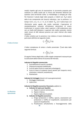 80
L’indice di sintesi
La riflessione
operazionale
media) rispetto agli anni di osservazione: lo strumento proposto può
costituire un valido ausilio per la misura dei fenomeni distorsivi per
qualsiasi scala territoriale scelta. La metodologia si sviluppa per step.
Per illustrare il calcolo degli indici proposti, si indichi con Iijk
t
il valore
della k-ma componente del (macro) indicatore j per la provincia i al
tempo t (k=1...m; j =1…l; i =1…n). Si indichi Irjk
t
con il valore base o di
riferimento posto uguale alla media nazionale. L’operazione di
standardizzazione consente all’indicatore elementare di essere
trasformato in numero indice: valori superiori a 100 evidenziano aree
con un livello dell’indicatore j superiore alla media nazionale, mentre
valori minori di 100 indicano province con valori inferiori alla media
nazionale.
L’indice sintetico per la provincia i-ma relativo al macro (indicatore) j
può essere definito nel seguente modo:
Iij
t
= Iijk( )
1
m
k=1
m
Õ (1)
L’indice complessivo di sintesi a livello provinciale Ii
t
sarà dato dalla
seguente formula:
Ii
t
= Iij( )
1
j
j=1
l
Õ (2)
Di seguito l’elenco degli indici e delle singole componenti necessarie per
la costruzione della matrice di sicurezza del mercato.
Indicatori di illegalità commerciale:
1. Contraffazione di marchi e prodotti;
2. Violazione proprietà intellettuale;
3. Furto di opere d’arte (e materiale archeologico);
4. Furto di mezzi di trasporto (mezzi pesanti per trasporto merci,
ciclomotori, motocicli, autovetture);
5. Ricettazione.
Indicatori di riciclaggio (classici e di nuova generazione):
1. Riciclaggio tradizionale;
2. Cybercrime.
Indicatori di illegalità economico-finanziaria suddivisi in:
a. Indicatori di rapina per liquidità:
a. Rapine in esercizi commerciali;
b. Rapine in Banca;
c. Rapine negli esercizi postali;
b. Indicatori di illegalità economica:
a. Droga (produzione e traffico, spaccio, associazione per
produzione o traffico di stupefacenti, associazione per
spaccio di stupefacenti);
b. Prostituzione (sfruttamento e favoreggiamento della
 