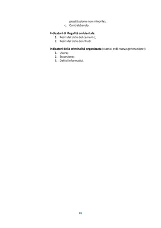 81
prostituzione non minorile);
c. Contrabbando.
Indicatori di illegalità ambientale:
1. Reati del ciclo del cemento;
2. Reati del ciclo dei rifiuti.
Indicatori della criminalità organizzata (classici e di nuova generazione):
1. Usura;
2. Estorsione;
3. Delitti informatici.
 