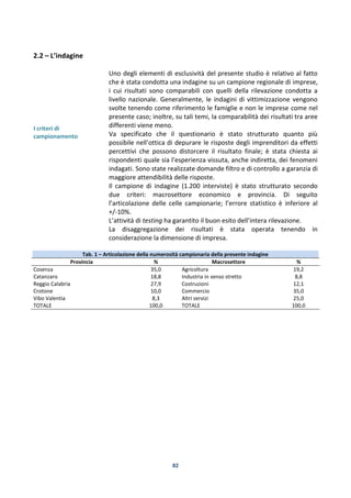 82
2.2 – L’indagine
I criteri di
campionamento
Uno degli elementi di esclusività del presente studio è relativo al fatto
che è stata condotta una indagine su un campione regionale di imprese,
i cui risultati sono comparabili con quelli della rilevazione condotta a
livello nazionale. Generalmente, le indagini di vittimizzazione vengono
svolte tenendo come riferimento le famiglie e non le imprese come nel
presente caso; inoltre, su tali temi, la comparabilità dei risultati tra aree
differenti viene meno.
Va specificato che il questionario è stato strutturato quanto più
possibile nell’ottica di depurare le risposte degli imprenditori da effetti
percettivi che possono distorcere il risultato finale; è stata chiesta ai
rispondenti quale sia l’esperienza vissuta, anche indiretta, dei fenomeni
indagati. Sono state realizzate domande filtro e di controllo a garanzia di
maggiore attendibilità delle risposte.
Il campione di indagine (1.200 interviste) è stato strutturato secondo
due criteri: macrosettore economico e provincia. Di seguito
l’articolazione delle celle campionarie; l’errore statistico è inferiore al
+/-10%.
L’attività di testing ha garantito il buon esito dell’intera rilevazione.
La disaggregazione dei risultati è stata operata tenendo in
considerazione la dimensione di impresa.
Tab. 1 – Articolazione della numerosità campionaria della presente indagine
Provincia % Macrosettore %
Cosenza 35,0 Agricoltura 19,2
Catanzaro 18,8 Industria in senso stretto 8,8
Reggio Calabria 27,9 Costruzioni 12,1
Crotone 10,0 Commercio 35,0
Vibo Valentia 8,3 Altri servizi 25,0
TOTALE 100,0 TOTALE 100,0
 