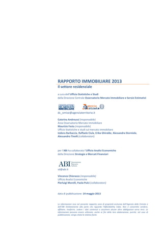 RAPPORTO IMMOBILIARE 2013
Il settore residenziale
a cura dell’Ufficio Statistiche e Studi
della Direzione Centrale Osservatorio Mercato Immobiliare e Servizi Estimativi
dc_omise@agenziaterritorio.it
Caterina Andreussi (responsabile)
Area Osservatorio Mercato Immobiliare
Maurizio Festa (responsabile)
Ufficio Statistiche e studi sul mercato immobiliare
Isidora Barbaccia, Raffaele Ciula, Erika Ghiraldo, Alessandra Storniolo,
Alessandro Tinelli (collaboratori)
per l’ABI ha collaborato l’Ufficio Analisi Economiche
della Direzione Strategie e Mercati Finanziari
sd@abi.it
Vincenzo Chiorazzo (responsabile)
Ufficio Analisi Economiche
Pierluigi Morelli, Paola Pulci (collaboratori)
data di pubblicazione: 14 maggio 2013
Le informazioni rese nel presente rapporto sono di proprietà esclusiva dell’Agenzia delle Entrate e
dell’ABI limitatamente alla parte che riguarda l’Affordability index. Non è consentito vendere,
affittare, trasferire, cedere i dati contenuti o assumere alcune altre obbligazioni verso terzi. Le
informazioni possono essere utilizzate, anche ai fini della loro elaborazione, purché, nel caso di
pubblicazione, venga citata la relativa fonte.
 