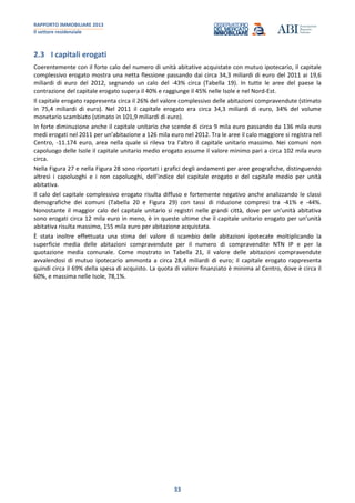 RAPPORTO IMMOBILIARE 2013
Il settore residenziale
33
2.3 I capitali erogati
Coerentemente con il forte calo del numero di unità abitative acquistate con mutuo ipotecario, il capitale
complessivo erogato mostra una netta flessione passando dai circa 34,3 miliardi di euro del 2011 ai 19,6
miliardi di euro del 2012, segnando un calo del -43% circa (Tabella 19). In tutte le aree del paese la
contrazione del capitale erogato supera il 40% e raggiunge il 45% nelle Isole e nel Nord-Est.
Il capitale erogato rappresenta circa il 26% del valore complessivo delle abitazioni compravendute (stimato
in 75,4 miliardi di euro). Nel 2011 il capitale erogato era circa 34,3 miliardi di euro, 34% del volume
monetario scambiato (stimato in 101,9 miliardi di euro).
In forte diminuzione anche il capitale unitario che scende di circa 9 mila euro passando da 136 mila euro
medi erogati nel 2011 per un’abitazione a 126 mila euro nel 2012. Tra le aree il calo maggiore si registra nel
Centro, -11.174 euro, area nella quale si rileva tra l’altro il capitale unitario massimo. Nei comuni non
capoluogo delle Isole il capitale unitario medio erogato assume il valore minimo pari a circa 102 mila euro
circa.
Nella Figura 27 e nella Figura 28 sono riportati i grafici degli andamenti per aree geografiche, distinguendo
altresì i capoluoghi e i non capoluoghi, dell’indice del capitale erogato e del capitale medio per unità
abitativa.
Il calo del capitale complessivo erogato risulta diffuso e fortemente negativo anche analizzando le classi
demografiche dei comuni (Tabella 20 e Figura 29) con tassi di riduzione compresi tra -41% e -44%.
Nonostante il maggior calo del capitale unitario si registri nelle grandi città, dove per un’unità abitativa
sono erogati circa 12 mila euro in meno, è in queste ultime che il capitale unitario erogato per un’unità
abitativa risulta massimo, 155 mila euro per abitazione acquistata.
È stata inoltre effettuata una stima del valore di scambio delle abitazioni ipotecate moltiplicando la
superficie media delle abitazioni compravendute per il numero di compravendite NTN IP e per la
quotazione media comunale. Come mostrato in Tabella 21, il valore delle abitazioni compravendute
avvalendosi di mutuo ipotecario ammonta a circa 28,4 miliardi di euro; il capitale erogato rappresenta
quindi circa il 69% della spesa di acquisto. La quota di valore finanziato è minima al Centro, dove è circa il
60%, e massima nelle Isole, 78,1%.
 