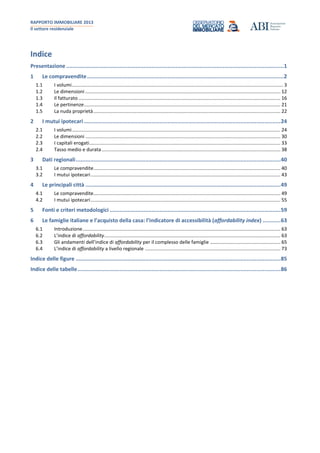 RAPPORTO IMMOBILIARE 2013
Il settore residenziale
Indice
Presentazione.......................................................................................................................................1
1 Le compravendite..........................................................................................................................2
1.1 I volumi............................................................................................................................................................ 3
1.2 Le dimensioni ................................................................................................................................................ 12
1.3 Il fatturato ..................................................................................................................................................... 16
1.4 Le pertinenze................................................................................................................................................. 21
1.5 La nuda proprietà.......................................................................................................................................... 22
2 I mutui ipotecari..........................................................................................................................24
2.1 I volumi.......................................................................................................................................................... 24
2.2 Le dimensioni ................................................................................................................................................ 30
2.3 I capitali erogati............................................................................................................................................. 33
2.4 Tasso medio e durata.................................................................................................................................... 38
3 Dati regionali...............................................................................................................................40
3.1 Le compravendite.......................................................................................................................................... 40
3.2 I mutui ipotecari............................................................................................................................................ 43
4 Le principali città .........................................................................................................................49
4.1 Le compravendite.......................................................................................................................................... 49
4.2 I mutui ipotecari............................................................................................................................................ 55
5 Fonti e criteri metodologici ..........................................................................................................59
6 Le famiglie italiane e l’acquisto della casa: l’indicatore di accessibilità (affordability index) ...........63
6.1 Introduzione.................................................................................................................................................. 63
6.2 L’indice di affordability.................................................................................................................................. 63
6.3 Gli andamenti dell’indice di affordability per il complesso delle famiglie .................................................... 65
6.4 L’indice di affordability a livello regionale .................................................................................................... 73
Indice delle figure ...............................................................................................................................85
Indice delle tabelle..............................................................................................................................86
 