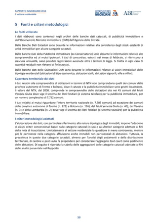 RAPPORTO IMMOBILIARE 2013
Il settore residenziale
59
5 Fonti e criteri metodologici
Le fonti utilizzate
I dati elaborati sono contenuti negli archivi delle banche dati catastali, di pubblicità immobiliare e
dell’Osservatorio Mercato Immobiliare (OMI) dell’Agenzia delle Entrate.
Dalle Banche Dati Catastali sono desunte le informazioni relative alla consistenza degli stock esistenti di
unità immobiliari per alcune categorie catastali.
Dalle Banche Dati della Pubblicità immobiliare (ex Conservatorie) sono desunte le informazioni relative alle
compravendite ed ai mutui ipotecari. I dati di consuntivo, estratti nel mese di febbraio, si riferiscono a
ciascuna annualità, salvo possibili registrazioni avvenute oltre i termini di legge. Si tratta in ogni caso di
quantità residuali non rilevanti ai fini statistici.
Dalle Banche dati delle Quotazioni OMI sono desunte le informazioni relative ai valori immobiliari delle
tipologie residenziali (abitazioni di tipo economico, abitazioni civili, abitazioni signorili, ville e villini).
Copertura territoriale dei dati
I dati relativi alle compravendite di abitazioni in termini di NTN non comprendono quelli dei comuni delle
province autonome di Trento e Bolzano, dove il catasto e la pubblicità immobiliare sono gestiti localmente.
Il valore del NTN, dal 2008, comprende le compravendite delle abitazioni site nei 45 comuni del Friuli
Venezia Giulia dove vige il sistema dei libri fondiari (o sistema tavolare) per la pubblicità immobiliare, per
un numero complessivo di 7.752 comuni.
I dati relativi ai mutui riguardano l’intero territorio nazionale (n. 7.707 comuni) ad eccezione dei comuni
delle province autonome di Trento (n. 223) e Bolzano (n. 116), del Friuli Venezia Giulia (n. 45), del Veneto
(n. 3) e della Lombardia (n. 2) dove vige il sistema dei libri fondiari (o sistema tavolare) per la pubblicità
immobiliare.
I criteri metodologici adottati
L’elaborazione dei dati, con particolare riferimento alla natura tipologica degli immobili, impone l’adozione
di alcuni criteri convenzionali basati sulle categorie catastali in uso e su ulteriori categorie adottate ai fini
della nota di trascrizione. Limitatamente al settore residenziale la questione è meno controversa, mentre
per le pertinenze nella categoria affluiscono anche immobili non pertinenziali di abitazioni. Tuttavia, la
prevalenza in queste due categorie catastali, almeno per l’analisi degli andamenti e della distribuzione
territoriale, di cantine e posti auto fa propendere per considerare l’aggregato tout court come pertinenze
delle abitazioni. Di seguito è riportata la tabella delle aggregazioni delle categorie catastali adottate ai fini
delle analisi presentate nel Rapporto.
 