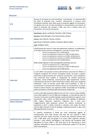 RAPPORTO IMMOBILIARE 2013
Il settore residenziale
61
Glossario
NTN
Numero di transazioni di unità immobiliari “normalizzate”. Le compravendite
dei diritti di proprietà sono “contate” relativamente a ciascuna unità
immobiliare tenendo conto della quota di proprietà oggetto di transazione;
ciò significa che se di un’unità immobiliare è compravenduta una frazione di
quota di proprietà, per esempio il 50%, essa non è contata come una
transazione, ma come 0,5 transazioni.
AREE GEOGRAFICHE
Nord-Ovest: Liguria, Lombardia, Piemonte, Valle D`Aosta;
Nord-Est: Emilia Romagna, Friuli Venezia Giulia, Veneto;
Centro: Lazio, Marche, Toscana, Umbria;
Sud: Abruzzo, Basilicata, Calabria, Campania, Molise, Puglia;
Isole: Sardegna, Sicilia.
CLASSI DEMOGRAFICHE
Classificazione dei comuni in base alla popolazione residente. La suddivisione,
ai fini delle analisi contenute nel Rapporto, si articola in cinque classi:
comuni con popolazione fino a 5.000 abitanti;
comuni con popolazione compresa tra 5.000 e 25.000 abitanti;
comuni con popolazione compresa tra 25.000 e 50.000 abitanti;
comuni con popolazione compresa tra 50.000 e 250.000 abitanti;
comuni con popolazione oltre 250.000 abitanti.
Nelle schede regionali le classi demografiche analizzate sono tre:
comuni con popolazione fino a 5.000 abitanti;
comuni con popolazione compresa tra 5.000 e 25.000 abitanti;
comuni con popolazione oltre 25.000 abitanti.
ZONA OMI
La zona OMI è una porzione continua del territorio comunale che riflette un
comparto omogeneo del mercato immobiliare locale, nel quale si registra
uniformità di apprezzamento per condizioni economiche e socio-ambientali.
Tale uniformità viene tradotta in omogeneità nei caratteri posizionali,
urbanistici, storico-ambientali, socio-economici degli insediamenti, nonché
nella dotazione dei servizi e delle infrastrutture urbane. Nella zona omogenea
individuata i valori di mercato unitari delle unità immobiliari, in stato di
conservazione e manutenzione ordinario, hanno uno scostamento, tra valore
minimo e valore massimo, non superiore al 50%, riscontrabile per la tipologia
edilizia prevalente, nell’ambito della destinazione residenziale.
QUOTAZIONE DI RIFERIMENTO
MEDIA COMUNALE
La banca dati delle quotazioni OMI fornisce per tutti i comuni italiani (8.096),
a loro volta suddivisi in circa 31.000 zone omogenee, un intervallo dei valori di
mercato e di locazione sia delle tipologie residenziali (abitazioni signorili, civili,
economiche, ville e villini), sia delle principali altre tipologie di fabbricati:
uffici, negozi, laboratori, capannoni, magazzini, box e posti auto.
L’aggiornamento delle quotazioni avviene con cadenza semestrale. La
quotazione in €/m
2
a livello comunale è calcolata come media dei valori
centrali degli intervalli di tutte le tipologie residenziali presenti in ogni zona
OMI appartenente al comune.
SUPERFICIE DELLE ABITAZIONI
Le superfici complessive e medie per unità residenziale oggetto di
compravendita sono state stimate sulla base dei vani catastali e della
superficie del vano medio comunale. La banca dati catastale contiene per
circa il 90% delle unità del gruppo A la misura della superficie calcolata
secondo i criteri definiti nell’allegato C del decreto del Presidente della
Repubblica 23 marzo 1998 n. 138. Sulla base di tali informazioni è stata
calcolata, nell’ambito di ciascun comune la dimensione media in m
2
del vano
delle unità abitative.
 
